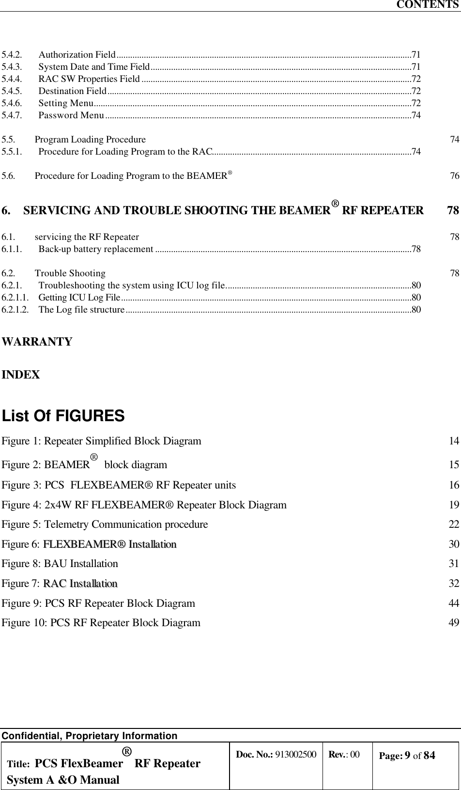 CONTENTS Confidential, Proprietary Information Title: PCS FlexBeamer® RF Repeater System A &amp;O Manual Doc. No.: 913002500 Rev.: 00 Page: 9 of 84   5.4.2. Authorization Field..................................................................................................................................71 5.4.3. System Date and Time Field...................................................................................................................71 5.4.4. RAC SW Properties Field .......................................................................................................................72 5.4.5. Destination Field......................................................................................................................................72 5.4.6. Setting Menu............................................................................................................................................72 5.4.7. Password Menu.......................................................................................................................................74 5.5. Program Loading Procedure 74 5.5.1. Procedure for Loading Program to the RAC........................................................................................74 5.6. Procedure for Loading Program to the BEAMER® 76 6. SERVICING AND TROUBLE SHOOTING THE BEAMER® RF REPEATER  78 6.1. servicing the RF Repeater 78 6.1.1. Back-up battery replacement .................................................................................................................78 6.2. Trouble Shooting 78 6.2.1. Troubleshooting the system using ICU log file..................................................................................80 6.2.1.1. Getting ICU Log File................................................................................................................................80 6.2.1.2. The Log file structure..............................................................................................................................80 WARRANTY INDEX List Of FIGURES Figure 1: Repeater Simplified Block Diagram 14 Figure 2: BEAMER®  block diagram 15 Figure 3: PCS  FLEXBEAMER® RF Repeater units 16 Figure 4: 2x4W RF FLEXBEAMER® Repeater Block Diagram 19 Figure 5: Telemetry Communication procedure 22 Figure 6: FFLLEEXXBBEEAAMMEERR®®  IInnssttaallllaattiioonn 30 Figure 8: BAU Installation 31 Figure 7: RRAACC  IInnssttaallllaattiioonn 32 Figure 9: PCS RF Repeater Block Diagram 44 Figure 10: PCS RF Repeater Block Diagram 49 