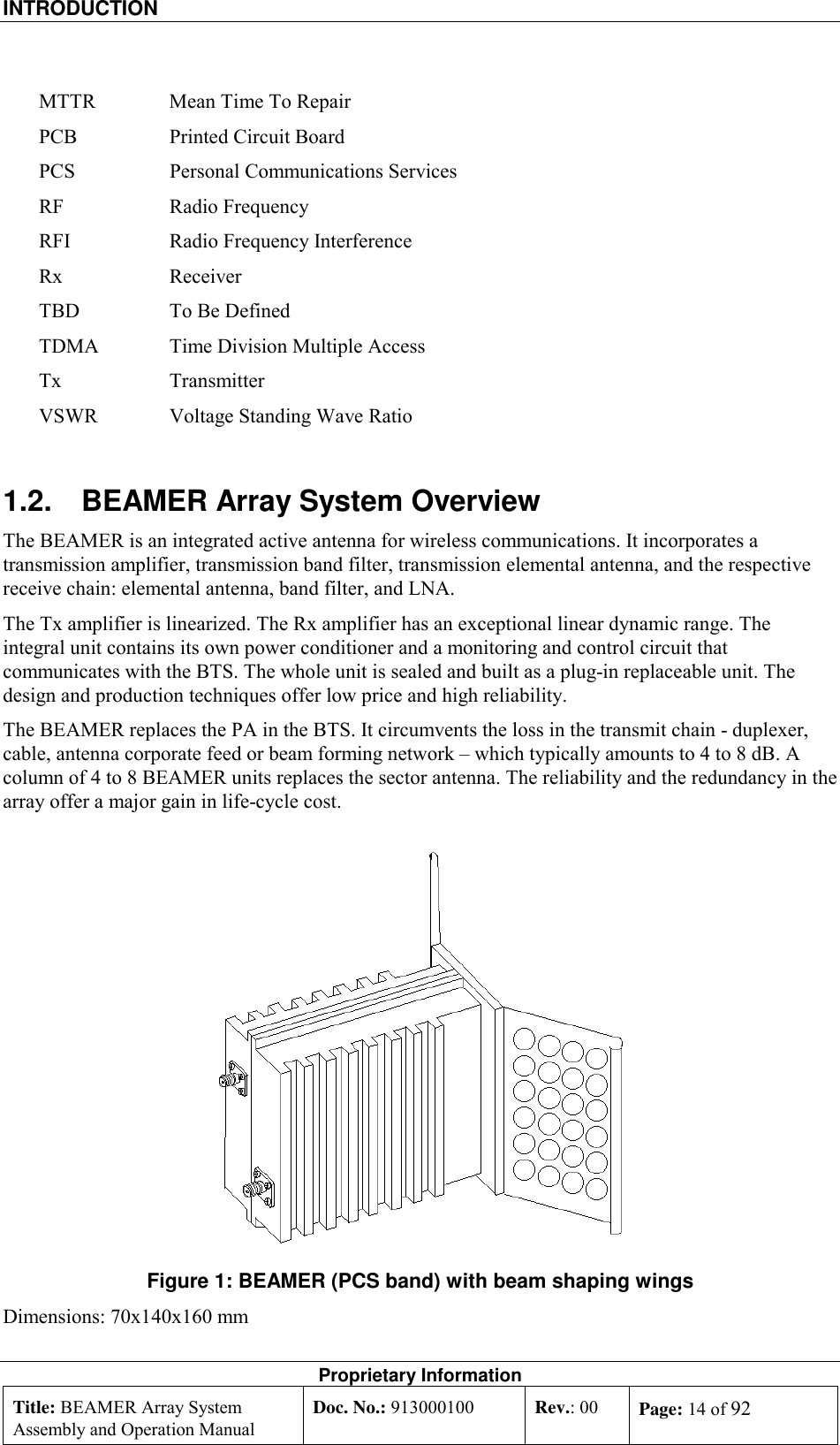 INTRODUCTION    Proprietary Information Title: BEAMER Array System Assembly and Operation Manual Doc. No.: 913000100  Rev.: 00  Page: 14 of 92  MTTR  Mean Time To Repair PCB  Printed Circuit Board PCS  Personal Communications Services RF Radio Frequency RFI  Radio Frequency Interference Rx Receiver TBD  To Be Defined TDMA  Time Division Multiple Access Tx Transmitter VSWR  Voltage Standing Wave Ratio 1.2.  BEAMER Array System Overview The BEAMER is an integrated active antenna for wireless communications. It incorporates a transmission amplifier, transmission band filter, transmission elemental antenna, and the respective receive chain: elemental antenna, band filter, and LNA.  The Tx amplifier is linearized. The Rx amplifier has an exceptional linear dynamic range. The integral unit contains its own power conditioner and a monitoring and control circuit that communicates with the BTS. The whole unit is sealed and built as a plug-in replaceable unit. The design and production techniques offer low price and high reliability. The BEAMER replaces the PA in the BTS. It circumvents the loss in the transmit chain - duplexer, cable, antenna corporate feed or beam forming network – which typically amounts to 4 to 8 dB. A column of 4 to 8 BEAMER units replaces the sector antenna. The reliability and the redundancy in the array offer a major gain in life-cycle cost.  Figure 1: BEAMER (PCS band) with beam shaping wings Dimensions: 70x140x160 mm 