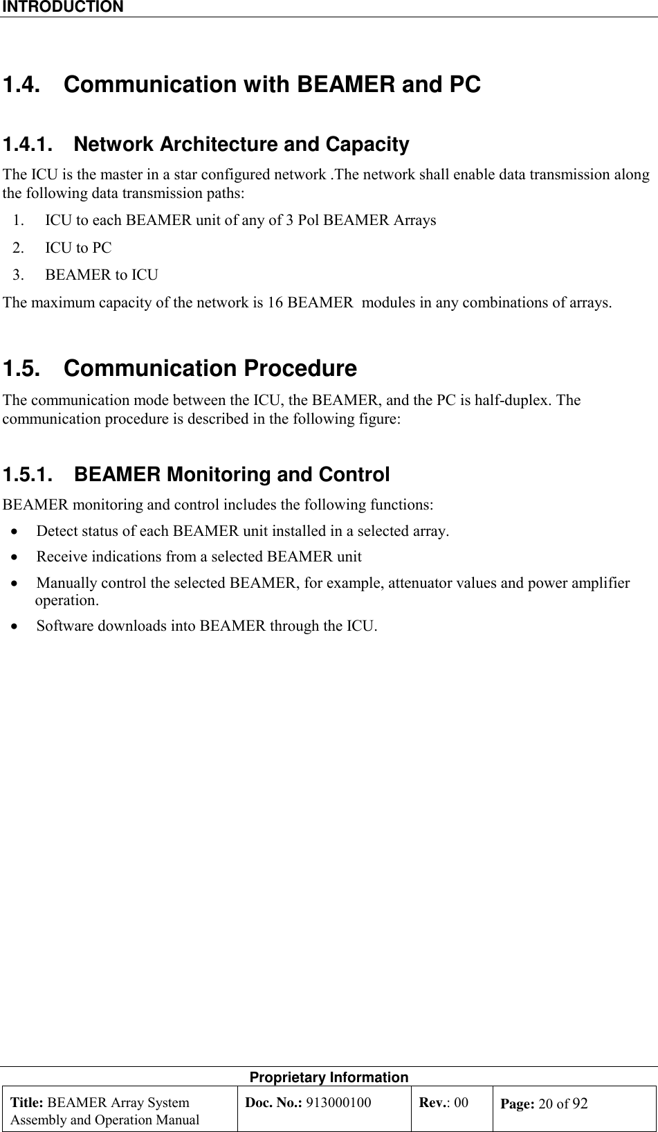 INTRODUCTION    Proprietary Information Title: BEAMER Array System Assembly and Operation Manual Doc. No.: 913000100  Rev.: 00  Page: 20 of 92  1.4.  Communication with BEAMER and PC 1.4.1.  Network Architecture and Capacity The ICU is the master in a star configured network .The network shall enable data transmission along the following data transmission paths: 1.  ICU to each BEAMER unit of any of 3 Pol BEAMER Arrays 2.  ICU to PC 3.  BEAMER to ICU The maximum capacity of the network is 16 BEAMER  modules in any combinations of arrays. 1.5. Communication Procedure The communication mode between the ICU, the BEAMER, and the PC is half-duplex. The communication procedure is described in the following figure:  1.5.1.  BEAMER Monitoring and Control BEAMER monitoring and control includes the following functions: •  Detect status of each BEAMER unit installed in a selected array.  •  Receive indications from a selected BEAMER unit  •  Manually control the selected BEAMER, for example, attenuator values and power amplifier operation. •  Software downloads into BEAMER through the ICU. 