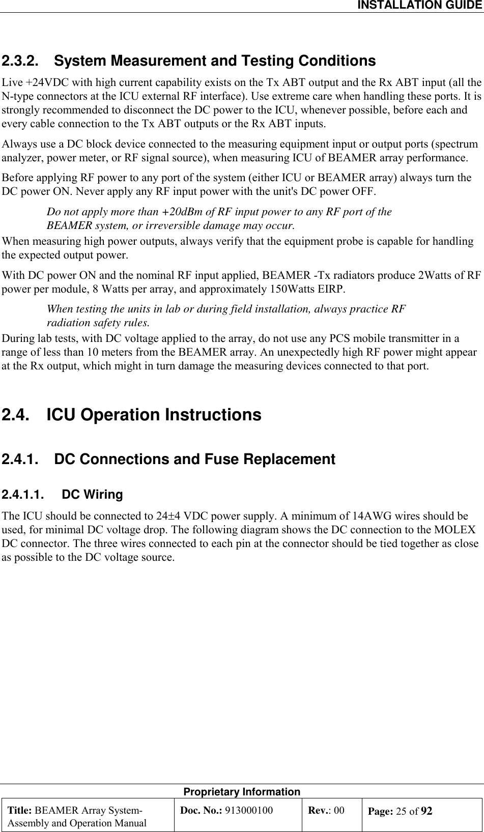  INSTALLATION GUIDE Proprietary Information Title: BEAMER Array System- Assembly and Operation Manual Doc. No.: 913000100  Rev.: 00  Page: 25 of 92  2.3.2.  System Measurement and Testing Conditions Live +24VDC with high current capability exists on the Tx ABT output and the Rx ABT input (all the N-type connectors at the ICU external RF interface). Use extreme care when handling these ports. It is strongly recommended to disconnect the DC power to the ICU, whenever possible, before each and every cable connection to the Tx ABT outputs or the Rx ABT inputs. Always use a DC block device connected to the measuring equipment input or output ports (spectrum analyzer, power meter, or RF signal source), when measuring ICU of BEAMER array performance.  Before applying RF power to any port of the system (either ICU or BEAMER array) always turn the DC power ON. Never apply any RF input power with the unit&apos;s DC power OFF. Do not apply more than +20dBm of RF input power to any RF port of the BEAMER system, or irreversible damage may occur. When measuring high power outputs, always verify that the equipment probe is capable for handling the expected output power. With DC power ON and the nominal RF input applied, BEAMER -Tx radiators produce 2Watts of RF power per module, 8 Watts per array, and approximately 150Watts EIRP.  When testing the units in lab or during field installation, always practice RF radiation safety rules. During lab tests, with DC voltage applied to the array, do not use any PCS mobile transmitter in a range of less than 10 meters from the BEAMER array. An unexpectedly high RF power might appear at the Rx output, which might in turn damage the measuring devices connected to that port. 2.4.  ICU Operation Instructions 2.4.1.  DC Connections and Fuse Replacement 2.4.1.1. DC Wiring The ICU should be connected to 24±4 VDC power supply. A minimum of 14AWG wires should be used, for minimal DC voltage drop. The following diagram shows the DC connection to the MOLEX DC connector. The three wires connected to each pin at the connector should be tied together as close as possible to the DC voltage source. 