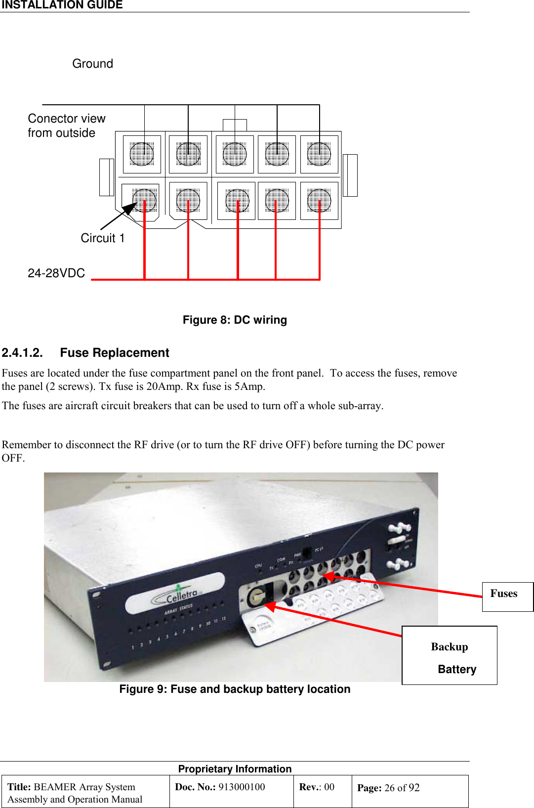 INSTALLATION GUIDE    Proprietary Information Title: BEAMER Array System Assembly and Operation Manual Doc. No.: 913000100  Rev.: 00  Page: 26 of 92   Figure 8: DC wiring 2.4.1.2. Fuse Replacement Fuses are located under the fuse compartment panel on the front panel.  To access the fuses, remove the panel (2 screws). Tx fuse is 20Amp. Rx fuse is 5Amp. The fuses are aircraft circuit breakers that can be used to turn off a whole sub-array.  Remember to disconnect the RF drive (or to turn the RF drive OFF) before turning the DC power OFF. Figure 9: Fuse and backup battery location Conector viewfrom outside24-28VDCGroundCircuit 1Backup Battery Fuses 