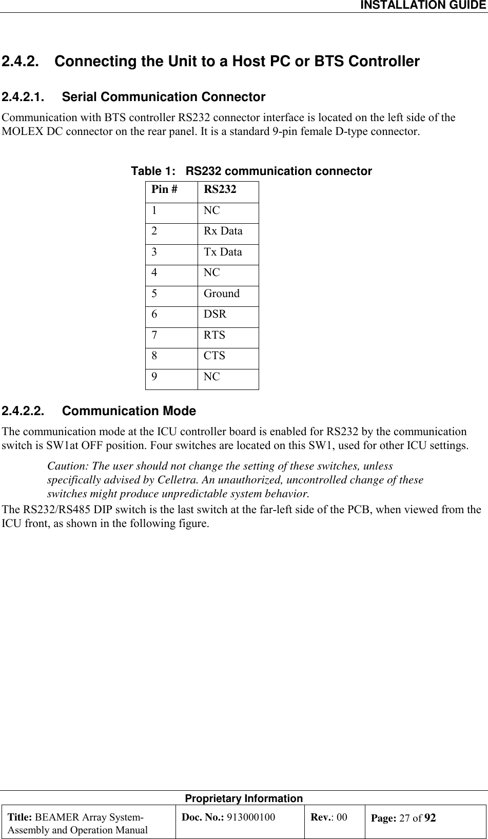  INSTALLATION GUIDE Proprietary Information Title: BEAMER Array System- Assembly and Operation Manual Doc. No.: 913000100  Rev.: 00  Page: 27 of 92  2.4.2.  Connecting the Unit to a Host PC or BTS Controller 2.4.2.1.  Serial Communication Connector Communication with BTS controller RS232 connector interface is located on the left side of the MOLEX DC connector on the rear panel. It is a standard 9-pin female D-type connector.   Table 1:   RS232 communication connector  Pin #  RS232 1 NC 2 Rx Data 3 Tx Data 4 NC 5 Ground 6 DSR 7 RTS 8 CTS 9 NC 2.4.2.2. Communication Mode The communication mode at the ICU controller board is enabled for RS232 by the communication switch is SW1at OFF position. Four switches are located on this SW1, used for other ICU settings.  Caution: The user should not change the setting of these switches, unless specifically advised by Celletra. An unauthorized, uncontrolled change of these switches might produce unpredictable system behavior.  The RS232/RS485 DIP switch is the last switch at the far-left side of the PCB, when viewed from the ICU front, as shown in the following figure. 