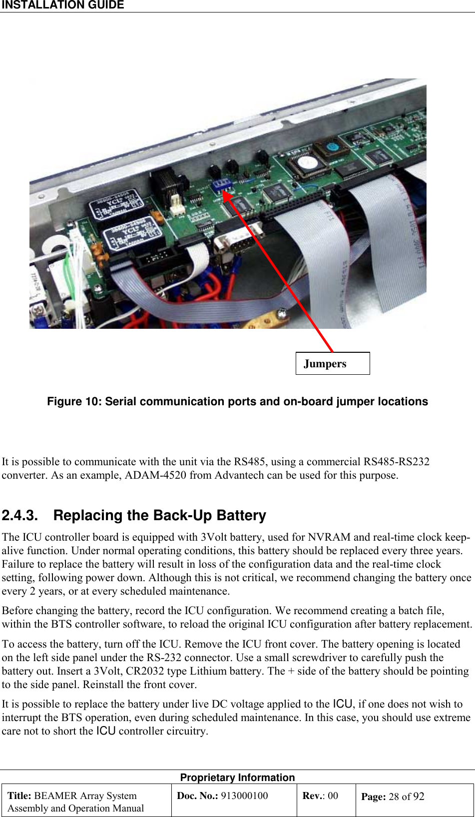 INSTALLATION GUIDE    Proprietary Information Title: BEAMER Array System Assembly and Operation Manual Doc. No.: 913000100  Rev.: 00  Page: 28 of 92    Figure 10: Serial communication ports and on-board jumper locations   It is possible to communicate with the unit via the RS485, using a commercial RS485-RS232 converter. As an example, ADAM-4520 from Advantech can be used for this purpose. 2.4.3.  Replacing the Back-Up Battery The ICU controller board is equipped with 3Volt battery, used for NVRAM and real-time clock keep-alive function. Under normal operating conditions, this battery should be replaced every three years. Failure to replace the battery will result in loss of the configuration data and the real-time clock setting, following power down. Although this is not critical, we recommend changing the battery once every 2 years, or at every scheduled maintenance. Before changing the battery, record the ICU configuration. We recommend creating a batch file, within the BTS controller software, to reload the original ICU configuration after battery replacement. To access the battery, turn off the ICU. Remove the ICU front cover. The battery opening is located on the left side panel under the RS-232 connector. Use a small screwdriver to carefully push the battery out. Insert a 3Volt, CR2032 type Lithium battery. The + side of the battery should be pointing to the side panel. Reinstall the front cover. It is possible to replace the battery under live DC voltage applied to the ICU, if one does not wish to interrupt the BTS operation, even during scheduled maintenance. In this case, you should use extreme care not to short the ICU controller circuitry. Jumpers 