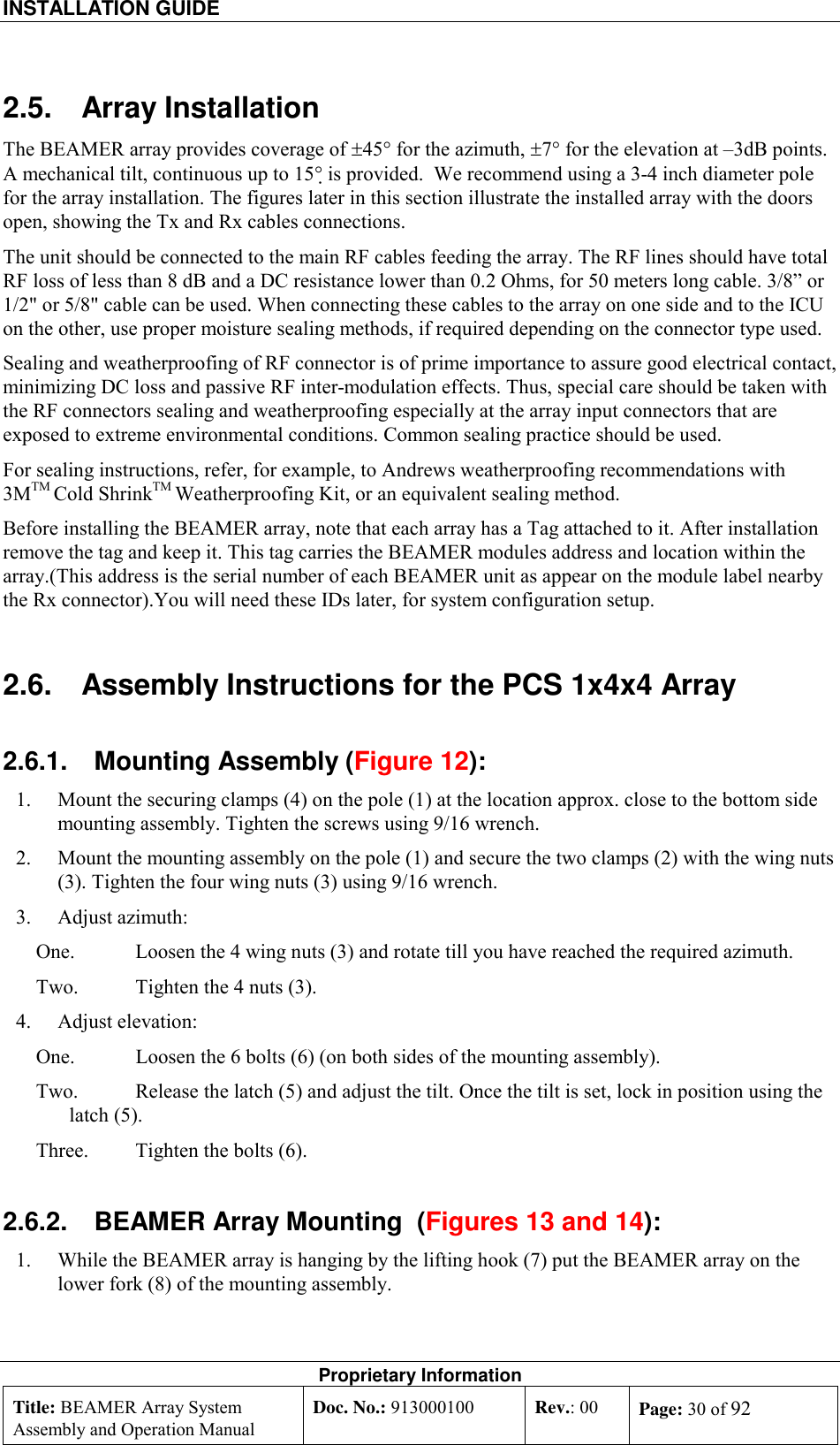 INSTALLATION GUIDE    Proprietary Information Title: BEAMER Array System Assembly and Operation Manual Doc. No.: 913000100  Rev.: 00  Page: 30 of 92  2.5. Array Installation The BEAMER array provides coverage of ±45° for the azimuth, ±7° for the elevation at –3dB points. A mechanical tilt, continuous up to 15° is provided.  We recommend using a 3-4 inch diameter pole for the array installation. The figures later in this section illustrate the installed array with the doors open, showing the Tx and Rx cables connections.  The unit should be connected to the main RF cables feeding the array. The RF lines should have total RF loss of less than 8 dB and a DC resistance lower than 0.2 Ohms, for 50 meters long cable. 3/8” or 1/2&quot; or 5/8&quot; cable can be used. When connecting these cables to the array on one side and to the ICU on the other, use proper moisture sealing methods, if required depending on the connector type used.  Sealing and weatherproofing of RF connector is of prime importance to assure good electrical contact, minimizing DC loss and passive RF inter-modulation effects. Thus, special care should be taken with the RF connectors sealing and weatherproofing especially at the array input connectors that are exposed to extreme environmental conditions. Common sealing practice should be used. For sealing instructions, refer, for example, to Andrews weatherproofing recommendations with 3MTM Cold ShrinkTM Weatherproofing Kit, or an equivalent sealing method.  Before installing the BEAMER array, note that each array has a Tag attached to it. After installation remove the tag and keep it. This tag carries the BEAMER modules address and location within the array.(This address is the serial number of each BEAMER unit as appear on the module label nearby the Rx connector).You will need these IDs later, for system configuration setup. 2.6.  Assembly Instructions for the PCS 1x4x4 Array 2.6.1.  Mounting Assembly (Figure 12): 1.  Mount the securing clamps (4) on the pole (1) at the location approx. close to the bottom side mounting assembly. Tighten the screws using 9/16 wrench. 2.  Mount the mounting assembly on the pole (1) and secure the two clamps (2) with the wing nuts (3). Tighten the four wing nuts (3) using 9/16 wrench. 3. Adjust azimuth: One.  Loosen the 4 wing nuts (3) and rotate till you have reached the required azimuth. Two.  Tighten the 4 nuts (3). 4. Adjust elevation: One.  Loosen the 6 bolts (6) (on both sides of the mounting assembly). Two.  Release the latch (5) and adjust the tilt. Once the tilt is set, lock in position using the latch (5). Three.  Tighten the bolts (6). 2.6.2.  BEAMER Array Mounting  (Figures 13 and 14): 1.  While the BEAMER array is hanging by the lifting hook (7) put the BEAMER array on the lower fork (8) of the mounting assembly. 