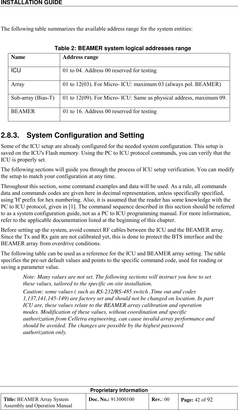 INSTALLATION GUIDE    Proprietary Information Title: BEAMER Array System Assembly and Operation Manual Doc. No.: 913000100  Rev.: 00  Page: 42 of 92  The following table summarizes the available address range for the system entities: Table 2: BEAMER system logical addresses range Name Address range ICU  01 to 04. Address 00 reserved for testing Array  01 to 12(03). For Micro- ICU: maximum 03 (always pol. BEAMER) Sub-array (Bias-T)  01 to 12(09). For Micro- ICU: Same as physical address, maximum 09. BEAMER  01 to 16. Address 00 reserved for testing 2.8.3.  System Configuration and Setting  Some of the ICU setup are already configured for the needed system configuration. This setup is saved on the ICU&apos;s Flash memory. Using the PC to ICU protocol commands, you can verify that the ICU is properly set.  The following sections will guide you through the process of ICU setup verification. You can modify the setup to match your configuration at any time.  Throughout this section, some command examples and data will be used. As a rule, all commands data and commands codes are given here in decimal representation, unless specifically specified, using &apos;H&apos; prefix for hex numbering. Also, it is assumed that the reader has some knowledge with the PC to ICU protocol, given in [1]. The command sequence described in this section should be referred to as a system configuration guide, not as a PC to ICU programming manual. For more information, refer to the applicable documentation listed at the beginning of this chapter. Before setting up the system, avoid connect RF cables between the ICU and the BEAMER array. Since the Tx and Rx gain are not calibrated yet, this is done to protect the BTS interface and the BEAMER array from overdrive conditions. The following table can be used as a reference for the ICU and BEAMER array setting. The table specifies the pre-set default values and points to the specific command code, used for reading or saving a parameter value. Note: Many values are not set. The following sections will instruct you how to set these values, tailored to the specific on-site installation. Caution: some values ( such as RS-232/RS-485 switch ,Time out and codes 1,137,141,145-149) are factory set and should not be changed on location. In part ICU are, these values relate to the BEAMER array calibration and operation modes. Modification of these values, without coordination and specific authorization from Celletra engineering, can cause invalid array performance and should be avoided. The changes are possible by the highest password authorization only.  