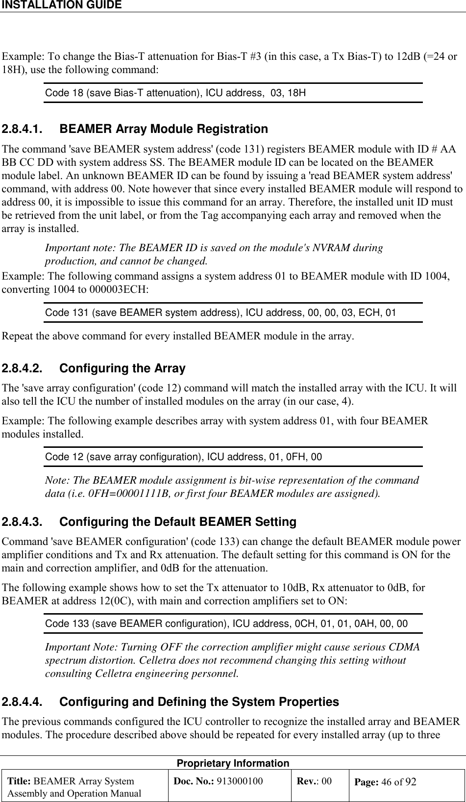 INSTALLATION GUIDE    Proprietary Information Title: BEAMER Array System Assembly and Operation Manual Doc. No.: 913000100  Rev.: 00  Page: 46 of 92  Example: To change the Bias-T attenuation for Bias-T #3 (in this case, a Tx Bias-T) to 12dB (=24 or 18H), use the following command: Code 18 (save Bias-T attenuation), ICU address,  03, 18H  2.8.4.1.  BEAMER Array Module Registration The command &apos;save BEAMER system address&apos; (code 131) registers BEAMER module with ID # AA BB CC DD with system address SS. The BEAMER module ID can be located on the BEAMER module label. An unknown BEAMER ID can be found by issuing a &apos;read BEAMER system address&apos; command, with address 00. Note however that since every installed BEAMER module will respond to address 00, it is impossible to issue this command for an array. Therefore, the installed unit ID must be retrieved from the unit label, or from the Tag accompanying each array and removed when the array is installed. Important note: The BEAMER ID is saved on the module&apos;s NVRAM during production, and cannot be changed. Example: The following command assigns a system address 01 to BEAMER module with ID 1004,  converting 1004 to 000003ECH: Code 131 (save BEAMER system address), ICU address, 00, 00, 03, ECH, 01   Repeat the above command for every installed BEAMER module in the array. 2.8.4.2.  Configuring the Array The &apos;save array configuration&apos; (code 12) command will match the installed array with the ICU. It will also tell the ICU the number of installed modules on the array (in our case, 4).  Example: The following example describes array with system address 01, with four BEAMER modules installed. Code 12 (save array configuration), ICU address, 01, 0FH, 00   Note: The BEAMER module assignment is bit-wise representation of the command data (i.e. 0FH=00001111B, or first four BEAMER modules are assigned). 2.8.4.3.  Configuring the Default BEAMER Setting Command &apos;save BEAMER configuration&apos; (code 133) can change the default BEAMER module power amplifier conditions and Tx and Rx attenuation. The default setting for this command is ON for the main and correction amplifier, and 0dB for the attenuation.  The following example shows how to set the Tx attenuator to 10dB, Rx attenuator to 0dB, for BEAMER at address 12(0C), with main and correction amplifiers set to ON: Code 133 (save BEAMER configuration), ICU address, 0CH, 01, 01, 0AH, 00, 00 Important Note: Turning OFF the correction amplifier might cause serious CDMA spectrum distortion. Celletra does not recommend changing this setting without consulting Celletra engineering personnel. 2.8.4.4.  Configuring and Defining the System Properties The previous commands configured the ICU controller to recognize the installed array and BEAMER modules. The procedure described above should be repeated for every installed array (up to three 