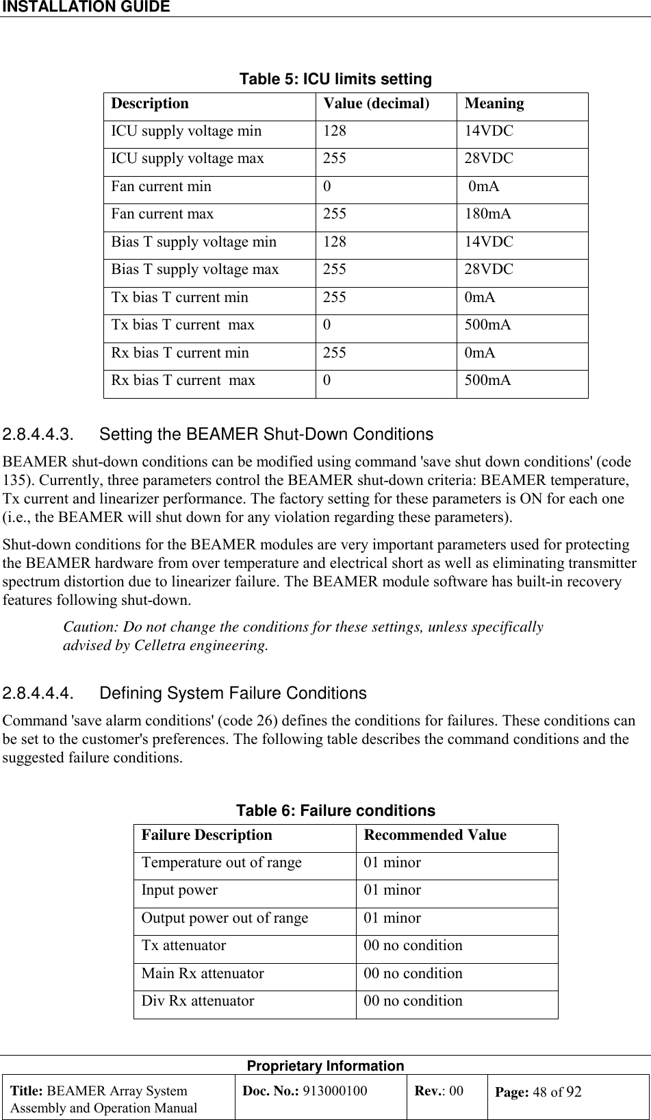 INSTALLATION GUIDE    Proprietary Information Title: BEAMER Array System Assembly and Operation Manual Doc. No.: 913000100  Rev.: 00  Page: 48 of 92  Table 5: ICU limits setting Description Value (decimal) Meaning ICU supply voltage min  128  14VDC ICU supply voltage max  255  28VDC Fan current min   0   0mA Fan current max  255  180mA Bias T supply voltage min  128  14VDC Bias T supply voltage max  255  28VDC Tx bias T current min   255    0mA Tx bias T current  max  0    500mA Rx bias T current min   255    0mA Rx bias T current  max  0    500mA 2.8.4.4.3.  Setting the BEAMER Shut-Down Conditions BEAMER shut-down conditions can be modified using command &apos;save shut down conditions&apos; (code 135). Currently, three parameters control the BEAMER shut-down criteria: BEAMER temperature, Tx current and linearizer performance. The factory setting for these parameters is ON for each one (i.e., the BEAMER will shut down for any violation regarding these parameters). Shut-down conditions for the BEAMER modules are very important parameters used for protecting the BEAMER hardware from over temperature and electrical short as well as eliminating transmitter spectrum distortion due to linearizer failure. The BEAMER module software has built-in recovery features following shut-down. Caution: Do not change the conditions for these settings, unless specifically advised by Celletra engineering. 2.8.4.4.4.  Defining System Failure Conditions Command &apos;save alarm conditions&apos; (code 26) defines the conditions for failures. These conditions can be set to the customer&apos;s preferences. The following table describes the command conditions and the suggested failure conditions. Table 6: Failure conditions Failure Description  Recommended Value Temperature out of range  01 minor Input power   01 minor Output power out of range  01 minor Tx attenuator  00 no condition Main Rx attenuator  00 no condition Div Rx attenuator  00 no condition 