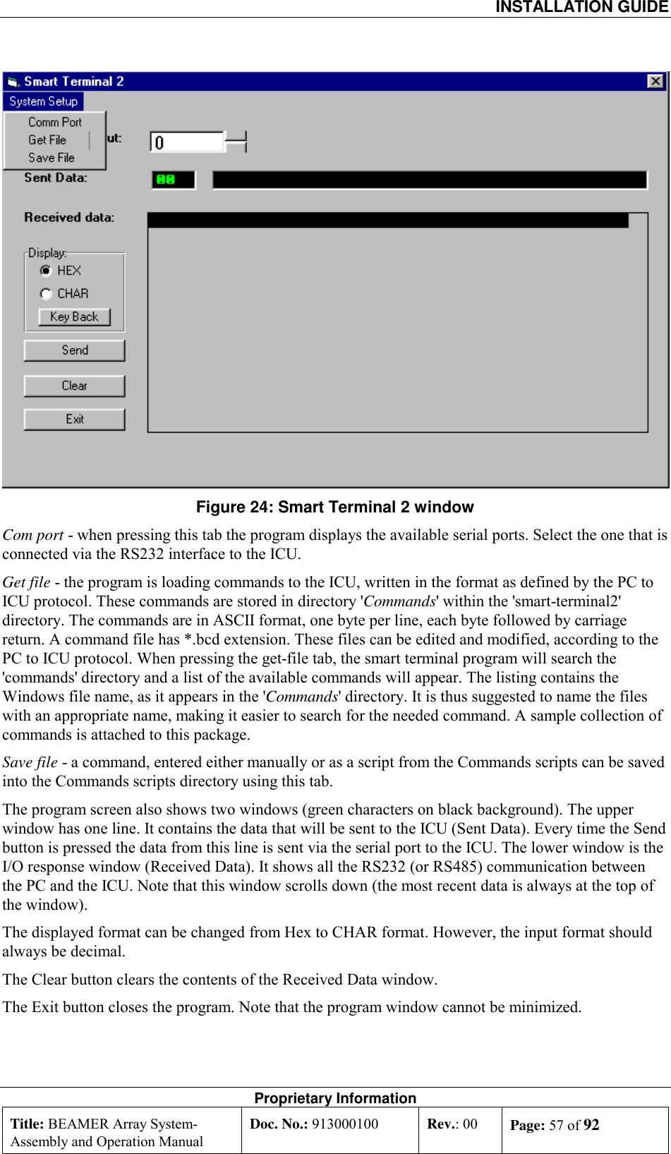  INSTALLATION GUIDE Proprietary Information Title: BEAMER Array System- Assembly and Operation Manual Doc. No.: 913000100  Rev.: 00  Page: 57 of 92   Figure 24: Smart Terminal 2 window Com port - when pressing this tab the program displays the available serial ports. Select the one that is connected via the RS232 interface to the ICU.  Get file - the program is loading commands to the ICU, written in the format as defined by the PC to ICU protocol. These commands are stored in directory &apos;Commands&apos; within the &apos;smart-terminal2&apos; directory. The commands are in ASCII format, one byte per line, each byte followed by carriage return. A command file has *.bcd extension. These files can be edited and modified, according to the PC to ICU protocol. When pressing the get-file tab, the smart terminal program will search the &apos;commands&apos; directory and a list of the available commands will appear. The listing contains the Windows file name, as it appears in the &apos;Commands&apos; directory. It is thus suggested to name the files with an appropriate name, making it easier to search for the needed command. A sample collection of commands is attached to this package. Save file - a command, entered either manually or as a script from the Commands scripts can be saved into the Commands scripts directory using this tab.   The program screen also shows two windows (green characters on black background). The upper window has one line. It contains the data that will be sent to the ICU (Sent Data). Every time the Send button is pressed the data from this line is sent via the serial port to the ICU. The lower window is the I/O response window (Received Data). It shows all the RS232 (or RS485) communication between the PC and the ICU. Note that this window scrolls down (the most recent data is always at the top of the window). The displayed format can be changed from Hex to CHAR format. However, the input format should always be decimal. The Clear button clears the contents of the Received Data window.  The Exit button closes the program. Note that the program window cannot be minimized. 