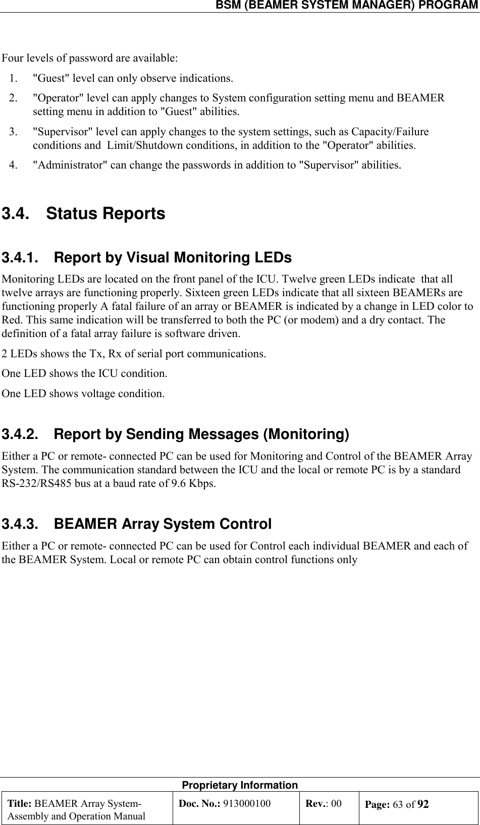   BSM (BEAMER SYSTEM MANAGER) PROGRAM Proprietary Information Title: BEAMER Array System- Assembly and Operation Manual Doc. No.: 913000100  Rev.: 00  Page: 63 of 92  Four levels of password are available: 1.  &quot;Guest&quot; level can only observe indications. 2.  &quot;Operator&quot; level can apply changes to System configuration setting menu and BEAMER setting menu in addition to &quot;Guest&quot; abilities.  3.  &quot;Supervisor&quot; level can apply changes to the system settings, such as Capacity/Failure conditions and  Limit/Shutdown conditions, in addition to the &quot;Operator&quot; abilities. 4.  &quot;Administrator&quot; can change the passwords in addition to &quot;Supervisor&quot; abilities.    3.4. Status Reports 3.4.1.  Report by Visual Monitoring LEDs Monitoring LEDs are located on the front panel of the ICU. Twelve green LEDs indicate  that all twelve arrays are functioning properly. Sixteen green LEDs indicate that all sixteen BEAMERs are functioning properly A fatal failure of an array or BEAMER is indicated by a change in LED color to Red. This same indication will be transferred to both the PC (or modem) and a dry contact. The definition of a fatal array failure is software driven. 2 LEDs shows the Tx, Rx of serial port communications. One LED shows the ICU condition. One LED shows voltage condition. 3.4.2.  Report by Sending Messages (Monitoring)  Either a PC or remote- connected PC can be used for Monitoring and Control of the BEAMER Array System. The communication standard between the ICU and the local or remote PC is by a standard RS-232/RS485 bus at a baud rate of 9.6 Kbps. 3.4.3.  BEAMER Array System Control Either a PC or remote- connected PC can be used for Control each individual BEAMER and each of the BEAMER System. Local or remote PC can obtain control functions only 