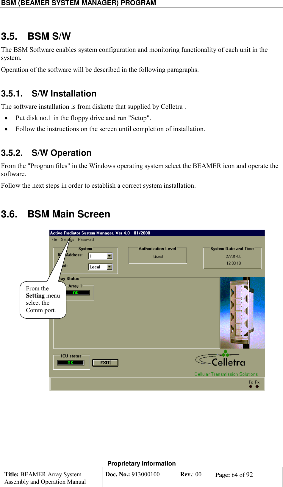 BSM (BEAMER SYSTEM MANAGER) PROGRAM    Proprietary Information Title: BEAMER Array System Assembly and Operation Manual Doc. No.: 913000100  Rev.: 00  Page: 64 of 92  3.5. BSM S/W The BSM Software enables system configuration and monitoring functionality of each unit in the system. Operation of the software will be described in the following paragraphs. 3.5.1. S/W Installation The software installation is from diskette that supplied by Celletra . •  Put disk no.1 in the floppy drive and run &quot;Setup&quot;. •  Follow the instructions on the screen until completion of installation. 3.5.2. S/W Operation From the &quot;Program files&quot; in the Windows operating system select the BEAMER icon and operate the software. Follow the next steps in order to establish a correct system installation. 3.6.  BSM Main Screen From theSetting menuselect theComm port.  