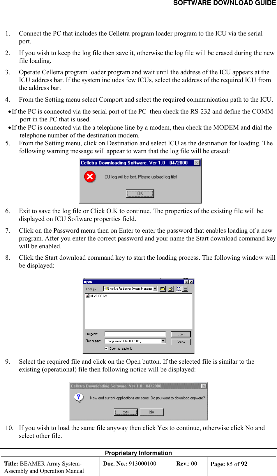   SOFTWARE DOWNLOAD GUIDE Proprietary Information Title: BEAMER Array System- Assembly and Operation Manual Doc. No.: 913000100  Rev.: 00  Page: 85 of 92  1.  Connect the PC that includes the Celletra program loader program to the ICU via the serial port. 2.  If you wish to keep the log file then save it, otherwise the log file will be erased during the new file loading.  3.  Operate Celletra program loader program and wait until the address of the ICU appears at the ICU address bar. If the system includes few ICUs, select the address of the required ICU from the address bar. 4.  From the Setting menu select Comport and select the required communication path to the ICU.  • If the PC is connected via the serial port of the PC  then check the RS-232 and define the COMM port in the PC that is used. • If the PC is connected via the a telephone line by a modem, then check the MODEM and dial the telephone number of the destination modem. 5.  From the Setting menu, click on Destination and select ICU as the destination for loading. The following warning message will appear to warn that the log file will be erased:  6.  Exit to save the log file or Click O.K to continue. The properties of the existing file will be displayed on ICU Software properties field. 7.  Click on the Password menu then on Enter to enter the password that enables loading of a new program. After you enter the correct password and your name the Start download command key will be enabled. 8.  Click the Start download command key to start the loading process. The following window will be displayed:  9.  Select the required file and click on the Open button. If the selected file is similar to the existing (operational) file then following notice will be displayed:  10.  If you wish to load the same file anyway then click Yes to continue, otherwise click No and select other file.  