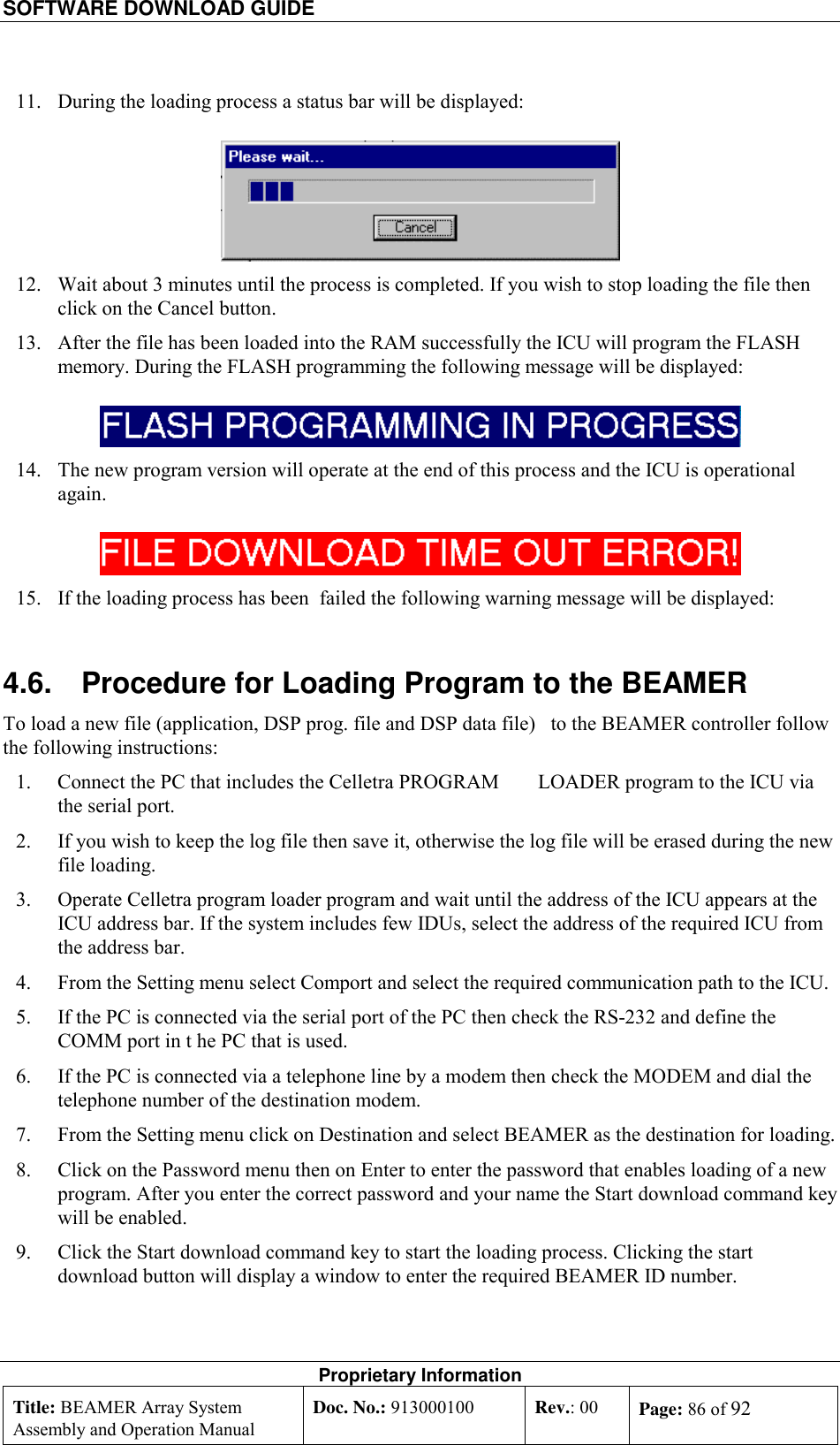 SOFTWARE DOWNLOAD GUIDE    Proprietary Information Title: BEAMER Array System Assembly and Operation Manual Doc. No.: 913000100  Rev.: 00  Page: 86 of 92  11.  During the loading process a status bar will be displayed:  12.  Wait about 3 minutes until the process is completed. If you wish to stop loading the file then click on the Cancel button. 13.  After the file has been loaded into the RAM successfully the ICU will program the FLASH memory. During the FLASH programming the following message will be displayed:   14.  The new program version will operate at the end of this process and the ICU is operational again.  15.  If the loading process has been  failed the following warning message will be displayed: 4.6.  Procedure for Loading Program to the BEAMER To load a new file (application, DSP prog. file and DSP data file)   to the BEAMER controller follow the following instructions: 1.  Connect the PC that includes the Celletra PROGRAM   LOADER program to the ICU via the serial port. 2.  If you wish to keep the log file then save it, otherwise the log file will be erased during the new file loading.  3.  Operate Celletra program loader program and wait until the address of the ICU appears at the ICU address bar. If the system includes few IDUs, select the address of the required ICU from the address bar. 4.  From the Setting menu select Comport and select the required communication path to the ICU.  5.  If the PC is connected via the serial port of the PC then check the RS-232 and define the COMM port in t he PC that is used. 6.  If the PC is connected via a telephone line by a modem then check the MODEM and dial the telephone number of the destination modem. 7.  From the Setting menu click on Destination and select BEAMER as the destination for loading.  8.  Click on the Password menu then on Enter to enter the password that enables loading of a new program. After you enter the correct password and your name the Start download command key will be enabled. 9.  Click the Start download command key to start the loading process. Clicking the start download button will display a window to enter the required BEAMER ID number. 