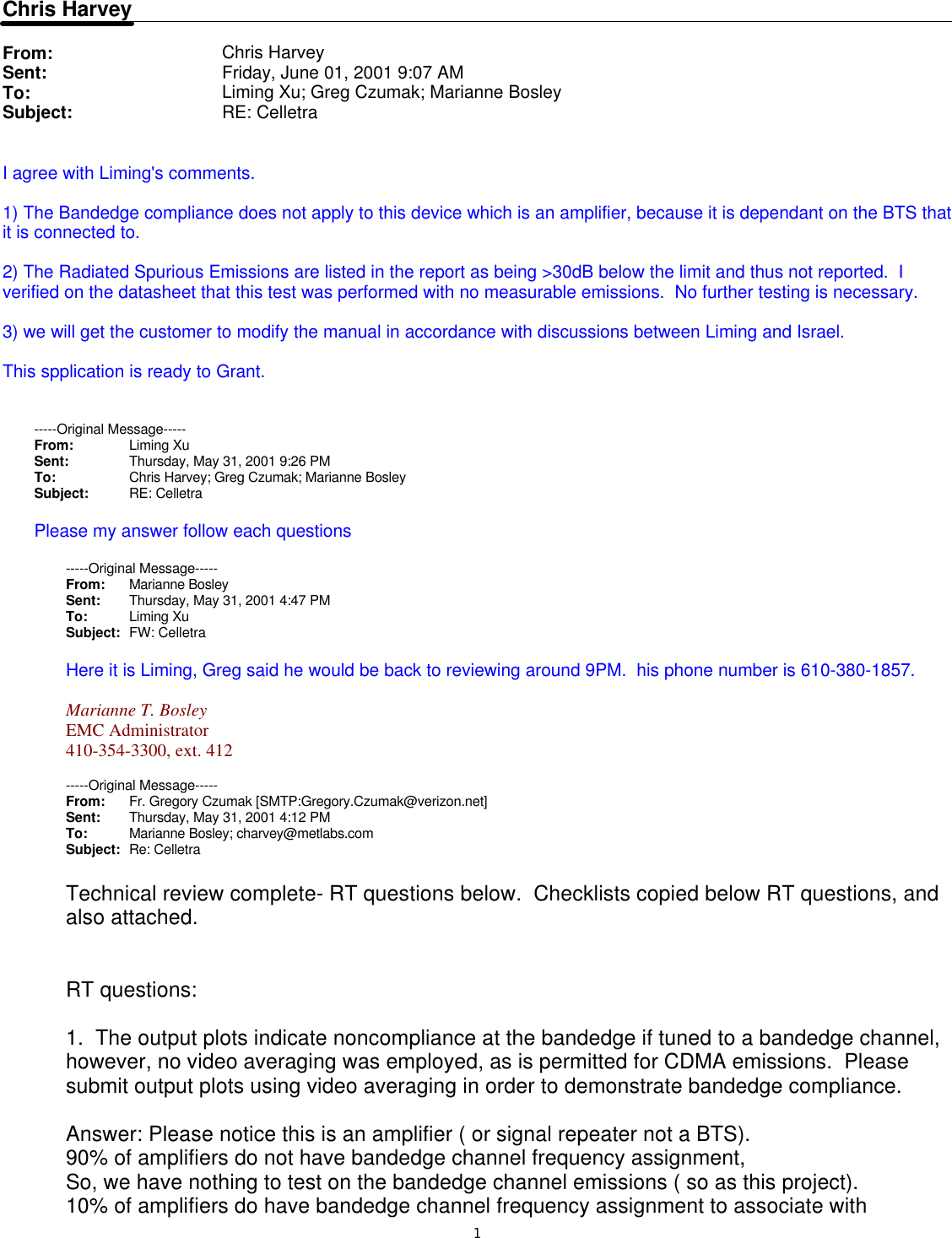 1Chris HarveyFrom: Chris HarveySent: Friday, June 01, 2001 9:07 AMTo: Liming Xu; Greg Czumak; Marianne BosleySubject: RE: CelletraI agree with Liming&apos;s comments.  1) The Bandedge compliance does not apply to this device which is an amplifier, because it is dependant on the BTS that it is connected to.2) The Radiated Spurious Emissions are listed in the report as being &gt;30dB below the limit and thus not reported.  I verified on the datasheet that this test was performed with no measurable emissions.  No further testing is necessary.3) we will get the customer to modify the manual in accordance with discussions between Liming and Israel.  This spplication is ready to Grant.-----Original Message-----From: Liming Xu Sent: Thursday, May 31, 2001 9:26 PMTo: Chris Harvey; Greg Czumak; Marianne BosleySubject: RE: CelletraPlease my answer follow each questions-----Original Message-----From: Marianne Bosley Sent: Thursday, May 31, 2001 4:47 PMTo: Liming XuSubject: FW: CelletraHere it is Liming, Greg said he would be back to reviewing around 9PM.  his phone number is 610-380-1857.Marianne T. BosleyEMC Administrator410-354-3300, ext. 412-----Original Message-----From: Fr. Gregory Czumak [SMTP:Gregory.Czumak@verizon.net]Sent: Thursday, May 31, 2001 4:12 PMTo: Marianne Bosley; charvey@metlabs.comSubject: Re: CelletraTechnical review complete- RT questions below.  Checklists copied below RT questions, and also attached.   RT questions: 1.  The output plots indicate noncompliance at the bandedge if tuned to a bandedge channel, however, no video averaging was employed, as is permitted for CDMA emissions.  Please submit output plots using video averaging in order to demonstrate bandedge compliance. Answer: Please notice this is an amplifier ( or signal repeater not a BTS).90% of amplifiers do not have bandedge channel frequency assignment, So, we have nothing to test on the bandedge channel emissions ( so as this project).10% of amplifiers do have bandedge channel frequency assignment to associate with 