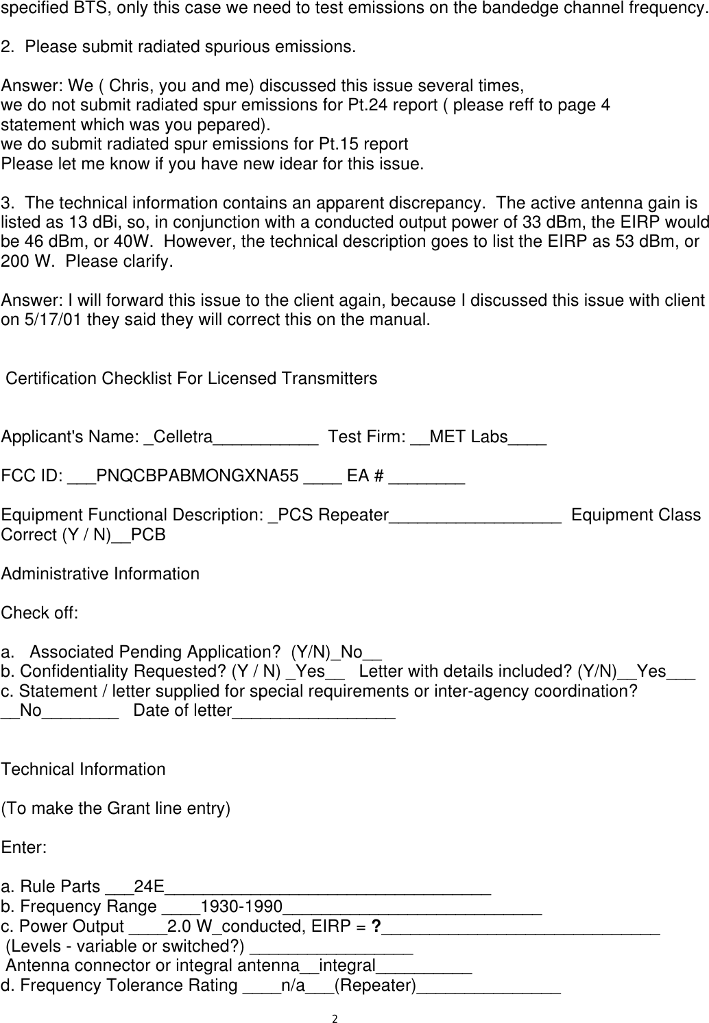 2specified BTS, only this case we need to test emissions on the bandedge channel frequency. 2.  Please submit radiated spurious emissions. Answer: We ( Chris, you and me) discussed this issue several times,we do not submit radiated spur emissions for Pt.24 report ( please reff to page 4statement which was you pepared).we do submit radiated spur emissions for Pt.15 reportPlease let me know if you have new idear for this issue.3.  The technical information contains an apparent discrepancy.  The active antenna gain is listed as 13 dBi, so, in conjunction with a conducted output power of 33 dBm, the EIRP would be 46 dBm, or 40W.  However, the technical description goes to list the EIRP as 53 dBm, or 200 W.  Please clarify. Answer: I will forward this issue to the client again, because I discussed this issue with client on 5/17/01 they said they will correct this on the manual.     Certification Checklist For Licensed Transmitters   Applicant&apos;s Name: _Celletra___________  Test Firm: __MET Labs____ FCC ID: ___PNQCBPABMONGXNA55 ____ EA # ________ Equipment Functional Description: _PCS Repeater__________________  Equipment Class Correct (Y / N)__PCB Administrative Information Check off: a.   Associated Pending Application?  (Y/N)_No__ b. Confidentiality Requested? (Y / N) _Yes__   Letter with details included? (Y/N)__Yes___ c. Statement / letter supplied for special requirements or inter-agency coordination? __No________   Date of letter_________________   Technical Information (To make the Grant line entry) Enter: a. Rule Parts ___24E__________________________________ b. Frequency Range ____1930-1990___________________________ c. Power Output ____2.0 W_conducted, EIRP = ?_____________________________  (Levels - variable or switched?) _________________  Antenna connector or integral antenna__integral__________ d. Frequency Tolerance Rating ____n/a___(Repeater)_______________ 