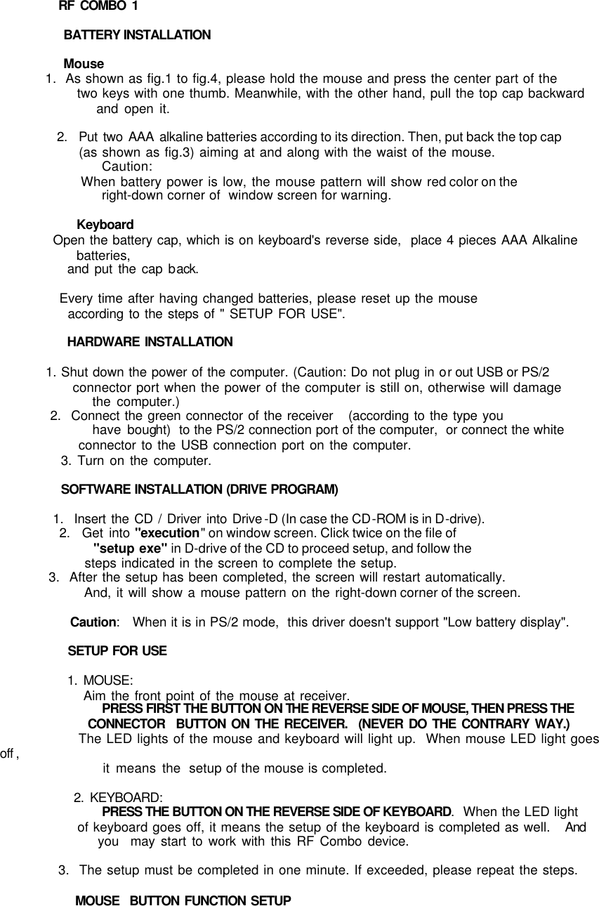           RF COMBO 1            BATTERY INSTALLATION                  Mouse           1.  As shown as fig.1 to fig.4, please hold the mouse and press the center part of the                 two keys with one thumb. Meanwhile, with the other hand, pull the top cap backward                 and open it.              2.  Put two AAA alkaline batteries according to its direction. Then, put back the top cap                 (as shown as fig.3) aiming at and along with the waist of the mouse.                   Caution:                 When battery power is low, the mouse pattern will show red color on the                 right-down corner of  window screen for warning.                           Keyboard              Open the battery cap, which is on keyboard&apos;s reverse side,  place 4 pieces AAA Alkaline batteries,               and put the cap back.              Every time after having changed batteries, please reset up the mouse                according to the steps of &quot; SETUP FOR USE&quot;.             HARDWARE INSTALLATION            1. Shut down the power of the computer. (Caution: Do not plug in or out USB or PS/2                  connector port when the power of the computer is still on, otherwise will damage                the computer.)           2.  Connect the green connector of the receiver   (according to the type you                have bought)  to the PS/2 connection port of the computer,  or connect the white                  connector to the USB connection port on the computer.            3. Turn on the computer.            SOFTWARE INSTALLATION (DRIVE PROGRAM)            1.  Insert the CD / Driver into Drive -D (In case the CD-ROM is in D-drive).           2.  Get into &quot;execution&quot; on window screen. Click twice on the file of                  &quot;setup exe&quot; in D-drive of the CD to proceed setup, and follow the                steps indicated in the screen to complete the setup.           3.  After the setup has been completed, the screen will restart automatically.                 And, it will show a mouse pattern on the right-down corner of the screen.                       Caution:   When it is in PS/2 mode,  this driver doesn&apos;t support &quot;Low battery display&quot;.                      SETUP FOR USE             1. MOUSE:                 Aim the front point of the mouse at receiver.                   PRESS FIRST THE BUTTON ON THE REVERSE SIDE OF MOUSE, THEN PRESS THE                   CONNECTOR  BUTTON ON THE RECEIVER.  (NEVER DO THE CONTRARY WAY.)                   The LED lights of the mouse and keyboard will light up.  When mouse LED light goes off ,                    it means the  setup of the mouse is completed.                         2. KEYBOARD:                 PRESS THE BUTTON ON THE REVERSE SIDE OF KEYBOARD.  When the LED light                 of keyboard goes off, it means the setup of the keyboard is completed as well.   And                  you  may start to work with this RF Combo device.                                         3.  The setup must be completed in one minute. If exceeded, please repeat the steps.              MOUSE  BUTTON FUNCTION SETUP 