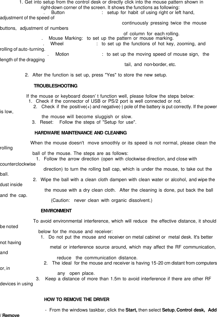              1. Get into setup from the control desk or directly click into the mouse pattern shown in                   right-down corner of the screen. It shows the functions as following:                     .   Button                 :  setup for habit of using right or left hand,  adjustment of the speed of                                                           continuously pressing twice the mouse buttons,  adjustment of numbers                                                          of column for each rolling.                      .   Mouse Marking:  to set up the pattern or mouse marking.                      .   Wheel                :  to set up the functions of hot key, zooming, and rolling of auto-turning.                      .   Motion                :  to set up the moving speed of mouse sign,  the length of the dragging                                                           tail, and non-border, etc.                2.  After the function is set up, press &quot;Yes&quot; to store the new setup.                          TROUBLESHOOTING                 If the mouse or keyboard doesn’t function well, please follow the steps below:                 1.  Check if the connector of USB or PS/2 port is well connected or not.                 2.  Check if the positive(+) and negative(-) pole of the battery is put correctly. If the power is low,                      the mouse will become sluggish or slow.                 3.  Reset:   Follow the steps of &quot;Setup for use&quot;.                  HARDWARE MAINTENANCE AND CLEANING                                    When the mouse doesn&apos;t  move smoothly or its speed is not normal, please clean the rolling                  ball of the mouse. The steps are as follows:                   1.  Follow the arrow direction (open with clockwise direction, and close with counterclockwise                           direction) to turn the rolling ball cap, which is under the mouse, to take out the ball.                   2.  Wipe the ball with a clean cloth dampen with clean water or alcohol, and wipe the dust inside                         the mouse with a dry clean cloth.  After the cleaning is done, put back the ball and the cap.                                                                   (Caution:  never clean with organic dissolvent.)                    ENVIRONMENT                    To avoid environmental interference, which will reduce  the effective distance, it should be noted                    below for the mouse and receiver:                     1.  Do not put the mouse and receiver on metal cabinet or  metal desk. It&apos;s better not having                             metal or interference source around, which may affect the RF communication, and                           reduce  the communication distance.                     2.  The ideal  for the mouse and receiver is having 15-20 cm distant from computers or, in                           any  open place.                     3.   Keep a distance of more than 1.5m to avoid interference if there are other RF devices in using                                           HOW TO REMOVE THE DRIVER                      -  From the windows taskbar, click the Start, then select Setup, Control desk,  Add / Remove 