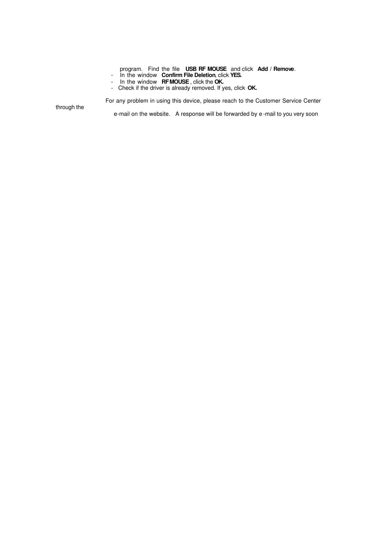                         program.  Find the file  USB RF MOUSE  and click  Add / Remove.                        -   In the window  Confirm File Deletion, click YES.                     -   In the window  RF MOUSE , click the OK.                      -   Check if the driver is already removed. If yes, click OK.                                          For any problem in using this device, please reach to the Customer Service Center through the                      e-mail on the website.   A response will be forwarded by e -mail to you very soon  