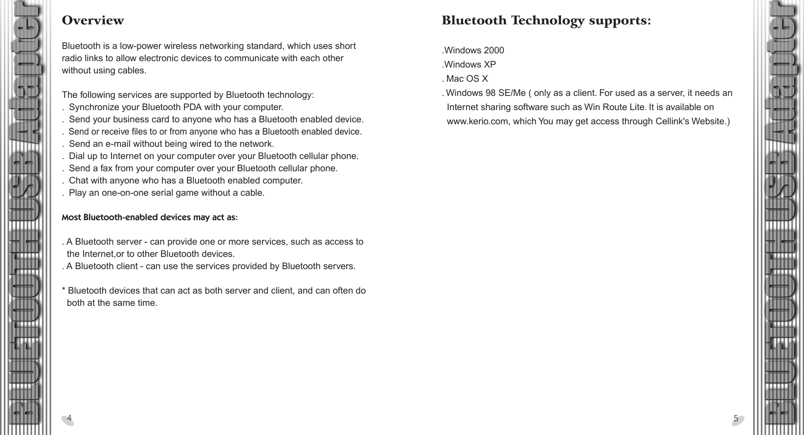 28 x 15.5 cmBluetooth Technology supports: .Windows 2000.Windows XP. Mac OS X. Windows 98 SE/Me ( only as a client. For used as a server, it needs an   Internet sharing software such as Win Route Lite. It is available on   www.kerio.com, which You may get access through Cellink&apos;s Website.) OverviewBluetooth is a low-power wireless networking standard, which uses short radio links to allow electronic devices to communicate with each other without using cables. The following services are supported by Bluetooth technology:.  Synchronize your Bluetooth PDA with your computer..  Send your business card to anyone who has a Bluetooth enabled device..  Send or receive files to or from anyone who has a Bluetooth enabled device..  Send an e-mail without being wired to the network..  Dial up to Internet on your computer over your Bluetooth cellular phone..  Send a fax from your computer over your Bluetooth cellular phone..  Chat with anyone who has a Bluetooth enabled computer..  Play an one-on-one serial game without a cable. Most Bluetooth-enabled devices may act as: . A Bluetooth server - can provide one or more services, such as access to   the Internet,or to other Bluetooth devices.. A Bluetooth client - can use the services provided by Bluetooth servers. * Bluetooth devices that can act as both server and client, and can often do   both at the same time.45