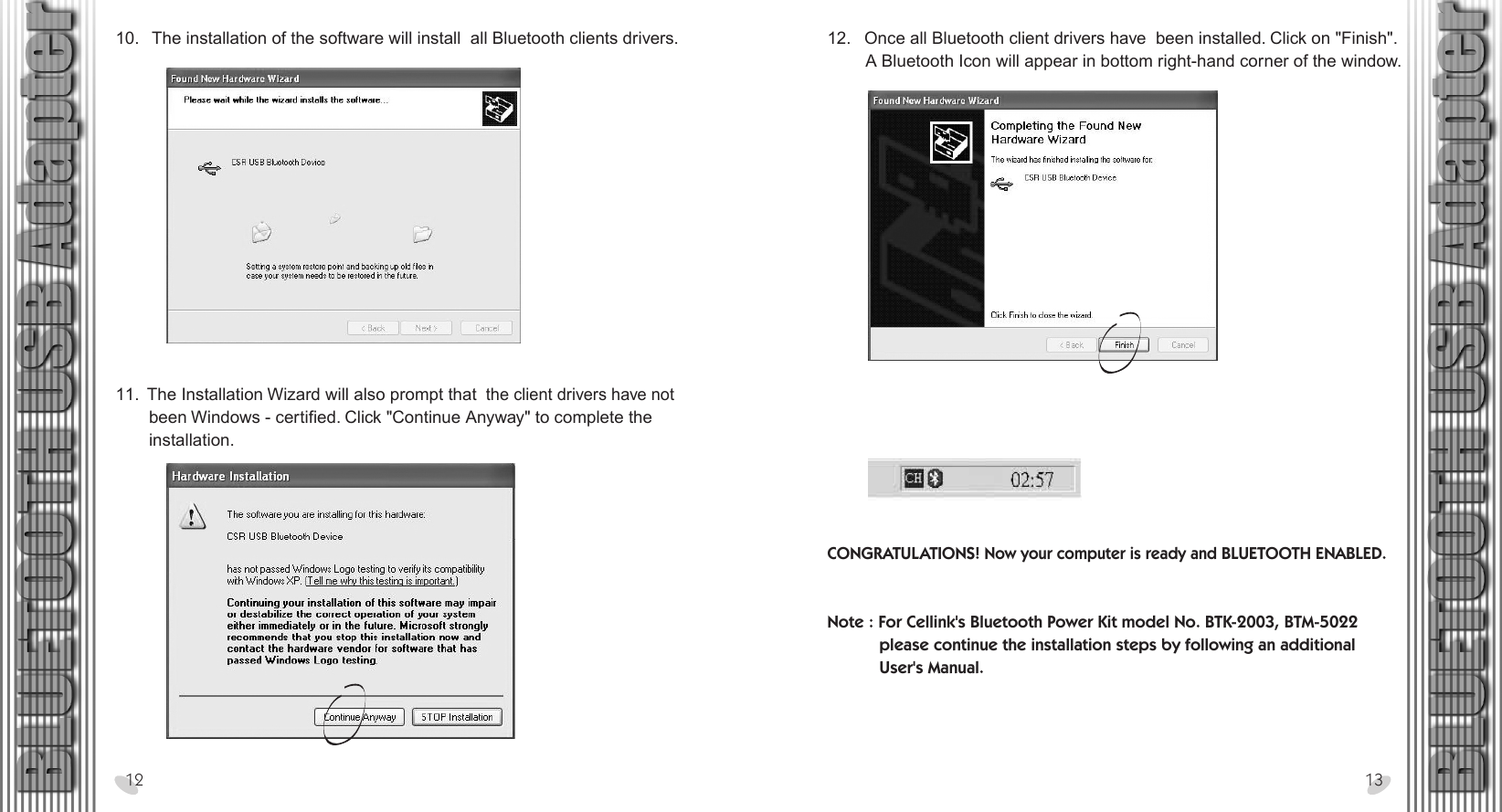 28 x 15.5 cm12.   Once all Bluetooth client drivers have  been installed. Click on &quot;Finish&quot;.         A Bluetooth Icon will appear in bottom right-hand corner of the window.10.   The installation of the software will install  all Bluetooth clients drivers.11.  The Installation Wizard will also prompt that  the client drivers have not        been Windows - certified. Click &quot;Continue Anyway&quot; to complete the        installation.12 13CONGRATULATIONS! Now your computer is ready and BLUETOOTH ENABLED.Note : For Cellink&apos;s Bluetooth Power Kit model No. BTK-2003, BTM-5022           please continue the installation steps by following an additional            User&apos;s Manual. 