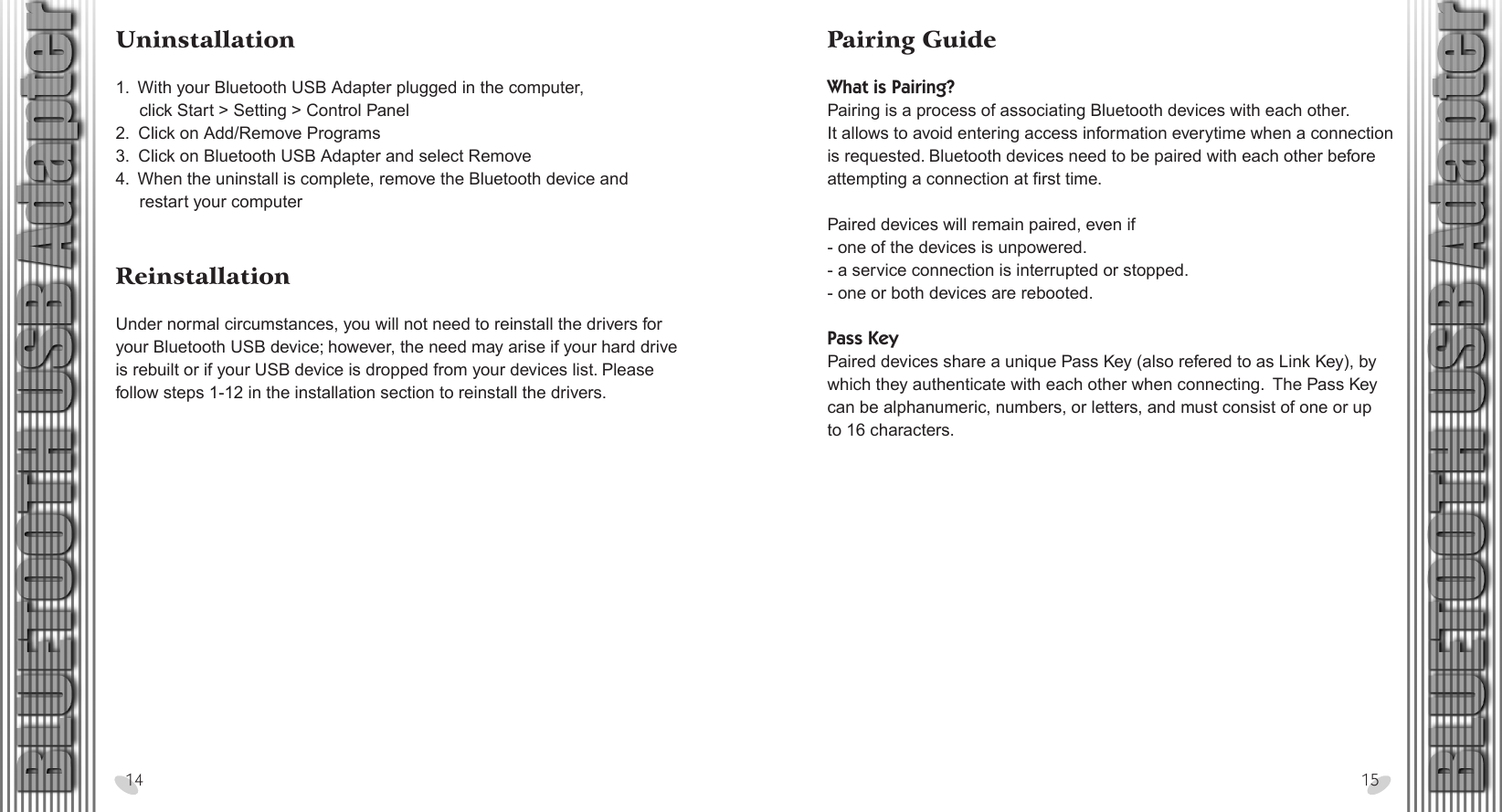 28 x 15.5 cmPairing Guide What is Pairing?Pairing is a process of associating Bluetooth devices with each other. It allows to avoid entering access information everytime when a connection is requested. Bluetooth devices need to be paired with each other before attempting a connection at first time.Paired devices will remain paired, even if- one of the devices is unpowered.- a service connection is interrupted or stopped.- one or both devices are rebooted. Pass KeyPaired devices share a unique Pass Key (also refered to as Link Key), by which they authenticate with each other when connecting.  The Pass Key can be alphanumeric, numbers, or letters, and must consist of one or up to 16 characters.Uninstallation 1.  With your Bluetooth USB Adapter plugged in the computer,     click Start &gt; Setting &gt; Control Panel2.  Click on Add/Remove Programs3.  Click on Bluetooth USB Adapter and select Remove4.  When the uninstall is complete, remove the Bluetooth device and     restart your computer Reinstallation Under normal circumstances, you will not need to reinstall the drivers for your Bluetooth USB device; however, the need may arise if your hard drive is rebuilt or if your USB device is dropped from your devices list. Please follow steps 1-12 in the installation section to reinstall the drivers.14 15