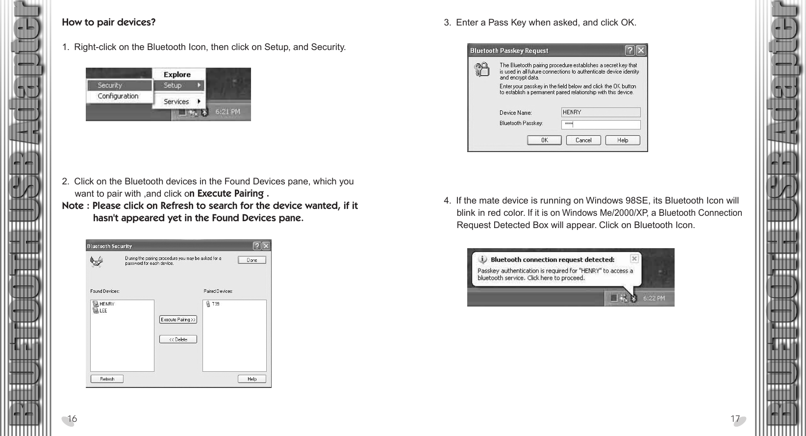 28 x 15.5 cm3.  Enter a Pass Key when asked, and click OK.How to pair devices? 1.  Right-click on the Bluetooth Icon, then click on Setup, and Security.16 172.  Click on the Bluetooth devices in the Found Devices pane, which you      want to pair with ,and click on Execute Pairing .Note : Please click on Refresh to search for the device wanted, if it            hasn&apos;t appeared yet in the Found Devices pane.4.  If the mate device is running on Windows 98SE, its Bluetooth Icon will      blink in red color. If it is on Windows Me/2000/XP, a Bluetooth Connection      Request Detected Box will appear. Click on Bluetooth Icon.