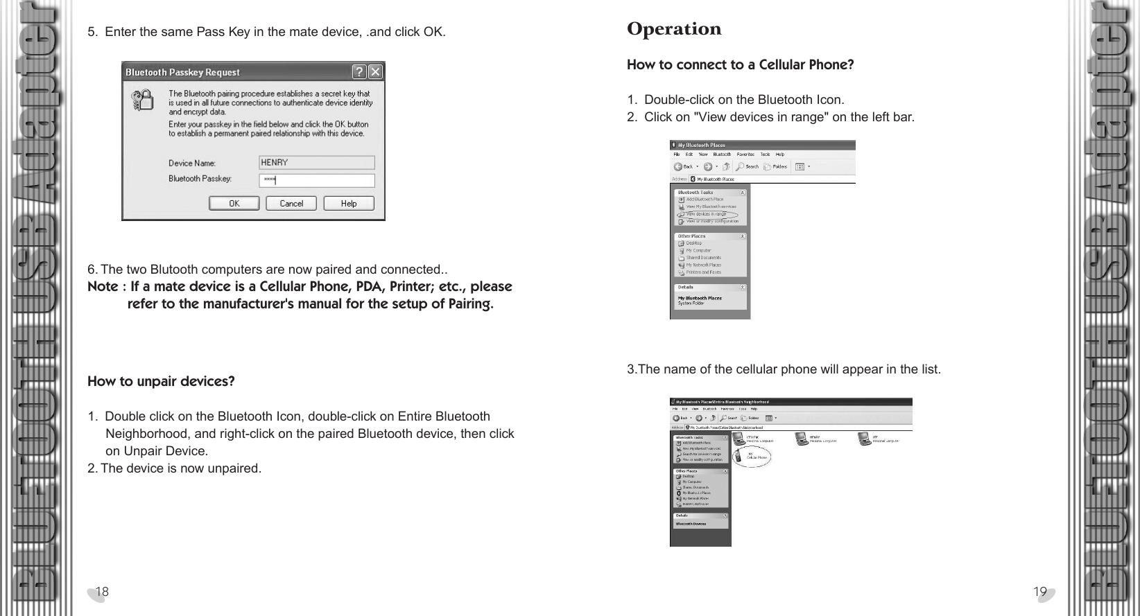 28 x 15.5 cmHow to unpair devices?1.  Double click on the Bluetooth Icon, double-click on Entire Bluetooth      Neighborhood, and right-click on the paired Bluetooth device, then click      on Unpair Device.2. The device is now unpaired.5.  Enter the same Pass Key in the mate device, .and click OK.18 196. The two Blutooth computers are now paired and connected..Note : If a mate device is a Cellular Phone, PDA, Printer; etc., please           refer to the manufacturer&apos;s manual for the setup of Pairing.OperationHow to connect to a Cellular Phone? 1.  Double-click on the Bluetooth Icon.2.  Click on &quot;View devices in range&quot; on the left bar.3.The name of the cellular phone will appear in the list.