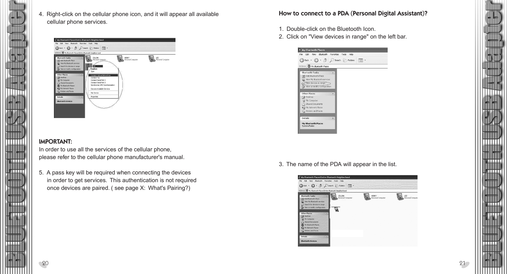 28 x 15.5 cm4.  Right-click on the cellular phone icon, and it will appear all available      cellular phone services.20 21IMPORTANT:In order to use all the services of the cellular phone,please refer to the cellular phone manufacturer&apos;s manual. 5.  A pass key will be required when connecting the devices     in order to get services.  This authentication is not required     once devices are paired. ( see page X:  What&apos;s Pairing?)How to connect to a PDA (Personal Digital Assistant)? 1.  Double-click on the Bluetooth Icon.2.  Click on &quot;View devices in range&quot; on the left bar.3.  The name of the PDA will appear in the list.