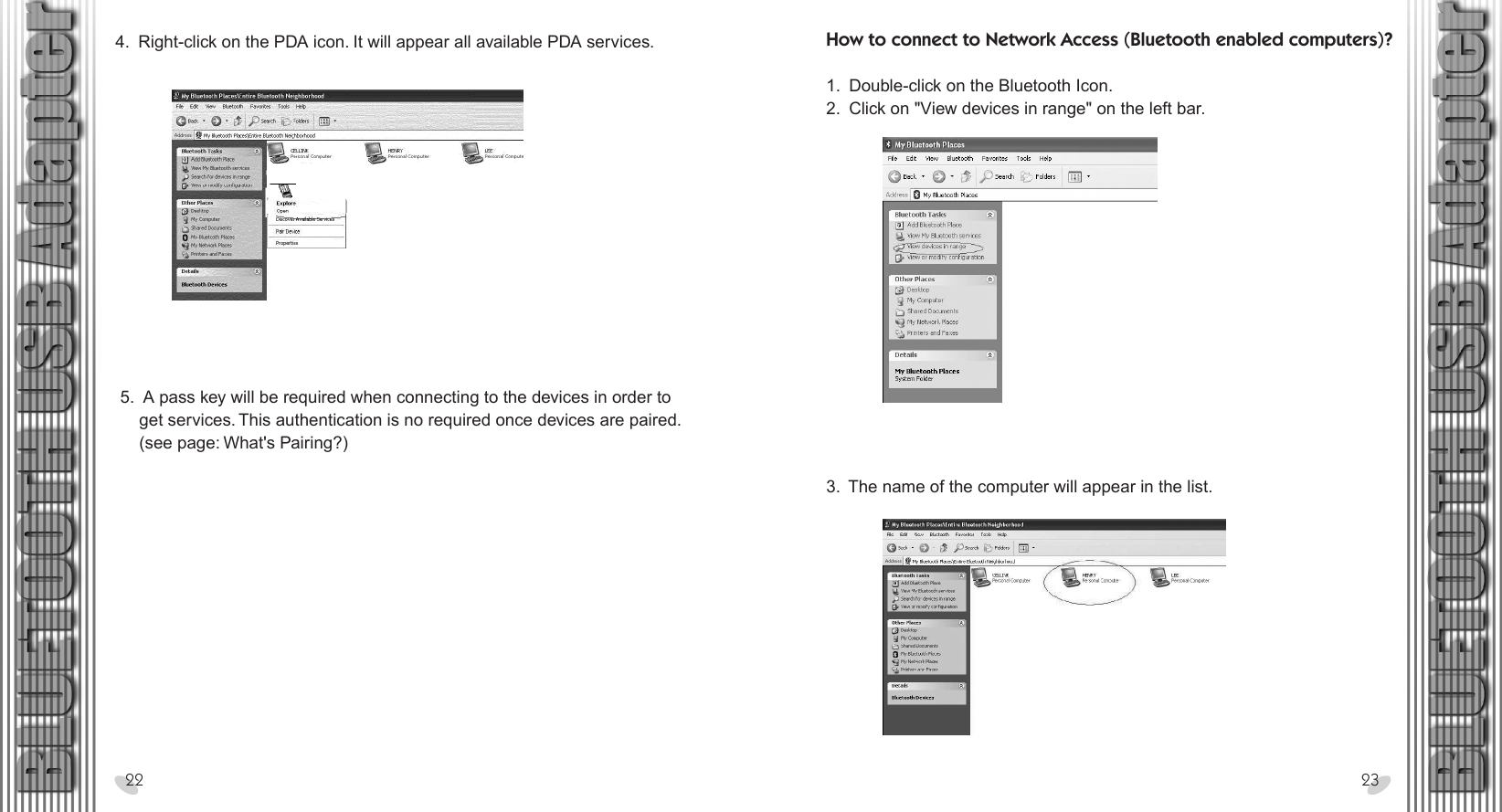 28 x 15.5 cm4.  Right-click on the PDA icon. It will appear all available PDA services.22 23 5.  A pass key will be required when connecting to the devices in order to      get services. This authentication is no required once devices are paired.     (see page: What&apos;s Pairing?)How to connect to Network Access (Bluetooth enabled computers)? 1.  Double-click on the Bluetooth Icon.2.  Click on &quot;View devices in range&quot; on the left bar.3.  The name of the computer will appear in the list.