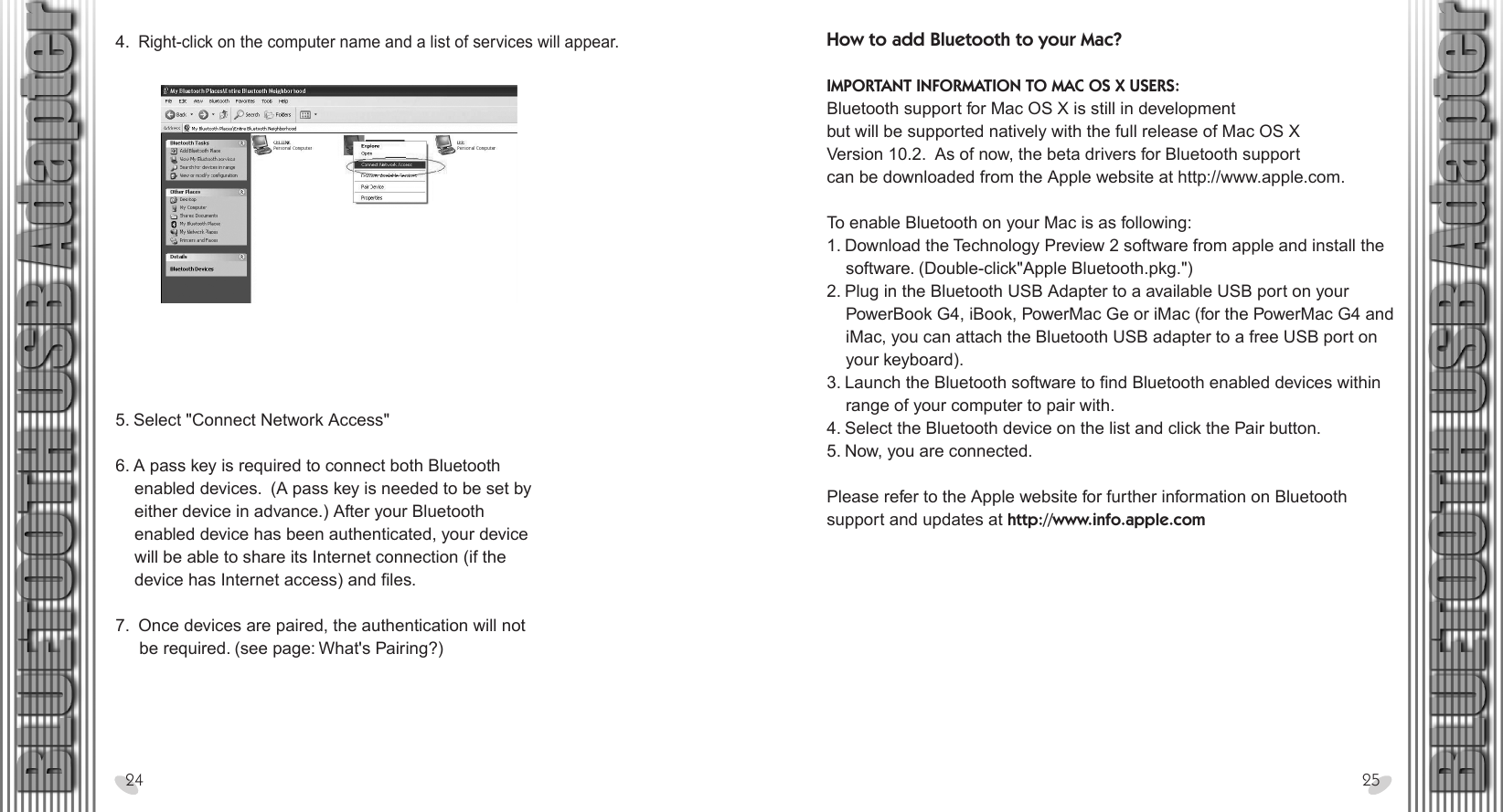 28 x 15.5 cm4.  Right-click on the computer name and a list of services will appear. 24 255. Select &quot;Connect Network Access&quot;  6. A pass key is required to connect both Bluetooth    enabled devices.  (A pass key is needed to be set by    either device in advance.) After your Bluetooth     enabled device has been authenticated, your device    will be able to share its Internet connection (if the    device has Internet access) and files. 7.  Once devices are paired, the authentication will not     be required. (see page: What&apos;s Pairing?)How to add Bluetooth to your Mac? IMPORTANT INFORMATION TO MAC OS X USERS:Bluetooth support for Mac OS X is still in developmentbut will be supported natively with the full release of Mac OS XVersion 10.2.  As of now, the beta drivers for Bluetooth supportcan be downloaded from the Apple website at http://www.apple.com. To enable Bluetooth on your Mac is as following:1. Download the Technology Preview 2 software from apple and install the     software. (Double-click&quot;Apple Bluetooth.pkg.&quot;)2. Plug in the Bluetooth USB Adapter to a available USB port on your     PowerBook G4, iBook, PowerMac Ge or iMac (for the PowerMac G4 and     iMac, you can attach the Bluetooth USB adapter to a free USB port on     your keyboard).3. Launch the Bluetooth software to find Bluetooth enabled devices within     range of your computer to pair with.4. Select the Bluetooth device on the list and click the Pair button.5. Now, you are connected. Please refer to the Apple website for further information on Bluetooth support and updates at http://www.info.apple.com