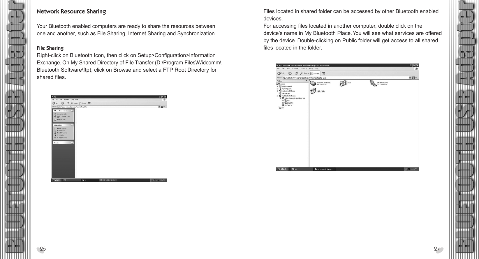 28 x 15.5 cmNetwork Resource Sharing Your Bluetooth enabled computers are ready to share the resources between one and another, such as File Sharing, Internet Sharing and Synchronization.File SharingRight-click on Bluetooth Icon, then click on Setup&gt;Configuration&gt;Information Exchange. On My Shared Directory of File Transfer (D:\Program Files\Widcomm\ Bluetooth Software\ftp), click on Browse and select a FTP Root Directory for shared files.26 27Files located in shared folder can be accessed by other Bluetooth enabled devices.For accessing files located in another computer, double click on the device&apos;s name in My Bluetooth Place. You will see what services are offered by the device. Double-clicking on Public folder will get access to all shared files located in the folder.