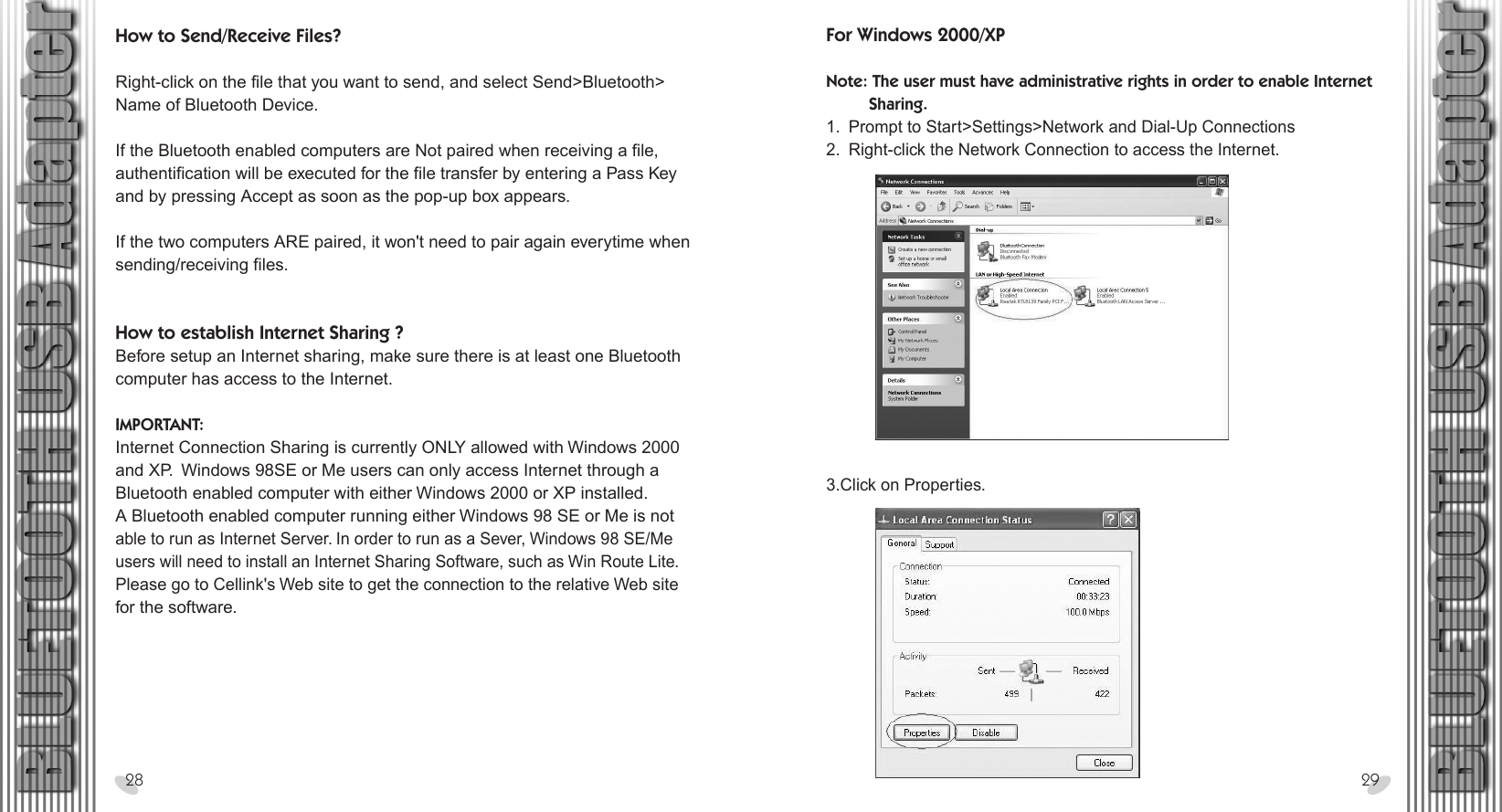 28 x 15.5 cmHow to Send/Receive Files?Right-click on the file that you want to send, and select Send&gt;Bluetooth&gt;Name of Bluetooth Device. If the Bluetooth enabled computers are Not paired when receiving a file, authentification will be executed for the file transfer by entering a Pass Key and by pressing Accept as soon as the pop-up box appears. If the two computers ARE paired, it won&apos;t need to pair again everytime whensending/receiving files. How to establish Internet Sharing ?Before setup an Internet sharing, make sure there is at least one Bluetooth computer has access to the Internet.  IMPORTANT:Internet Connection Sharing is currently ONLY allowed with Windows 2000 and XP.  Windows 98SE or Me users can only access Internet through a Bluetooth enabled computer with either Windows 2000 or XP installed.  A Bluetooth enabled computer running either Windows 98 SE or Me is not able to run as Internet Server. In order to run as a Sever, Windows 98 SE/Me users will need to install an Internet Sharing Software, such as Win Route Lite. Please go to Cellink&apos;s Web site to get the connection to the relative Web site for the software.28 29For Windows 2000/XP  Note: The user must have administrative rights in order to enable Internet          Sharing.1.  Prompt to Start&gt;Settings&gt;Network and Dial-Up Connections2.  Right-click the Network Connection to access the Internet.3.Click on Properties. 