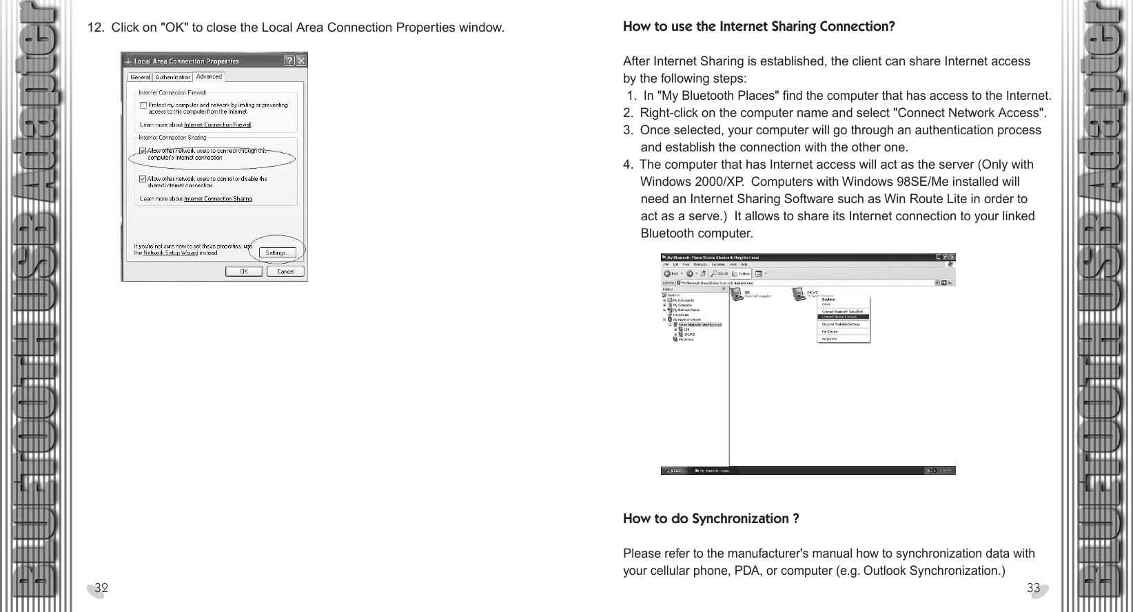 How to use the Internet Sharing Connection?After Internet Sharing is established, the client can share Internet accessby the following steps: 1.  In &quot;My Bluetooth Places&quot; find the computer that has access to the Internet.2.  Right-click on the computer name and select &quot;Connect Network Access&quot;.3.  Once selected, your computer will go through an authentication process     and establish the connection with the other one.4.  The computer that has Internet access will act as the server (Only with      Windows 2000/XP.  Computers with Windows 98SE/Me installed will     need an Internet Sharing Software such as Win Route Lite in order to     act as a serve.)  It allows to share its Internet connection to your linked     Bluetooth computer.28 x 15.5 cm12.  Click on &quot;OK&quot; to close the Local Area Connection Properties window.32 33How to do Synchronization ?Please refer to the manufacturer&apos;s manual how to synchronization data with your cellular phone, PDA, or computer (e.g. Outlook Synchronization.)