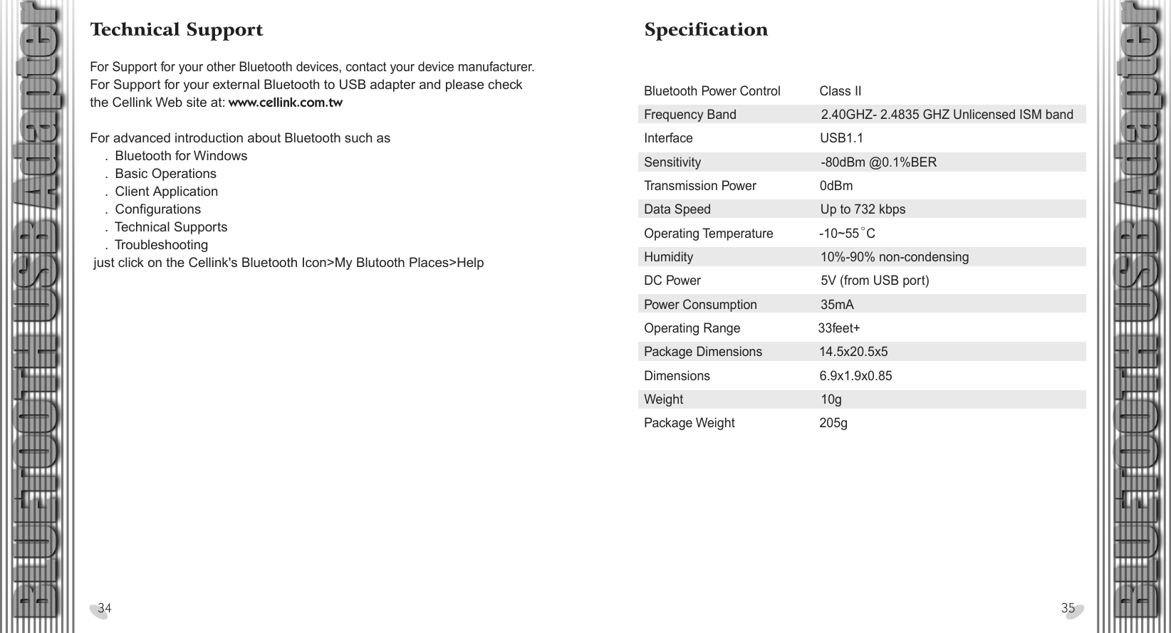 SpecificationBluetooth Power Control           Class IIFrequency Band                        2.40GHZ- 2.4835 GHZ Unlicensed ISM bandInterface                                    USB1.1Sensitivity                                  -80dBm @0.1%BERTransmission Power                  0dBmData Speed                               Up to 732 kbpsOperating Temperature             -10~55  CHumidity                                    10%-90% non-condensingDC Power                                  5V (from USB port)Power Consumption                  35mAOperating Range                      33feet+Package Dimensions                14.5x20.5x5Dimensions                               6.9x1.9x0.85Weight                                       10gPackage Weight                        205g28 x 15.5 cmTechnical SupportFor Support for your other Bluetooth devices, contact your device manufacturer.For Support for your external Bluetooth to USB adapter and please check the Cellink Web site at: www.cellink.com.tw For advanced introduction about Bluetooth such as    .  Bluetooth for Windows    .  Basic Operations    .  Client Application    .  Configurations    .  Technical Supports    .  Troubleshooting just click on the Cellink&apos;s Bluetooth Icon&gt;My Blutooth Places&gt;Help34 35