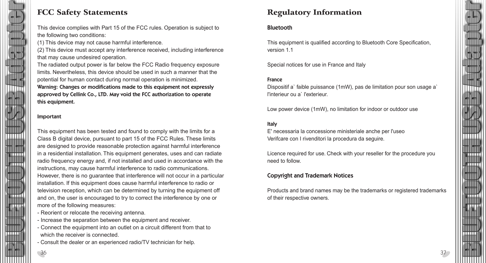 28 x 15.5 cmFCC Safety Statements This device complies with Part 15 of the FCC rules. Operation is subject to the following two conditions:(1) This device may not cause harmful interference.(2) This device must accept any interference received, including interference that may cause undesired operation.The radiated output power is far below the FCC Radio frequency exposure limits. Nevertheless, this device should be used in such a manner that the potential for human contact during normal operation is minimized.Warning: Changes or modifications made to this equipment not expressly approved by Cellink Co., LTD. May void the FCC authorization to operate this equipment.Important This equipment has been tested and found to comply with the limits for a Class B digital device, pursuant to part 15 of the FCC Rules. These limits are designed to provide reasonable protection against harmful interference in a residential installation. This equipment generates, uses and can radiate radio frequency energy and, if not installed and used in accordance with the instructions, may cause harmful interference to radio communications. However, there is no guarantee that interference will not occur in a particular installation. If this equipment does cause harmful interference to radio or television reception, which can be determined by turning the equipment off and on, the user is encouraged to try to correct the interference by one or more of the following measures:- Reorient or relocate the receiving antenna.- Increase the separation between the equipment and receiver.- Connect the equipment into an outlet on a circuit different from that to   which the receiver is connected.- Consult the dealer or an experienced radio/TV technician for help.36 37Regulatory InformationBluetooth This equipment is qualified according to Bluetooth Core Specification, version 1.1Special notices for use in France and ItalyFranceDispositif a` faible puissance (1mW), pas de limitation pour son usage a` l&apos;interieur ou a` l&apos;exterieur.Low power device (1mW), no limitation for indoor or outdoor useItalyE&apos; necessaria la concessione ministeriale anche per l&apos;useoVerifcare con I rivenditori la procedura da seguire.Licence required for use. Check with your reseller for the procedure you need to follow.Copyright and Trademark NoticesProducts and brand names may be the trademarks or registered trademarks of their respective owners.