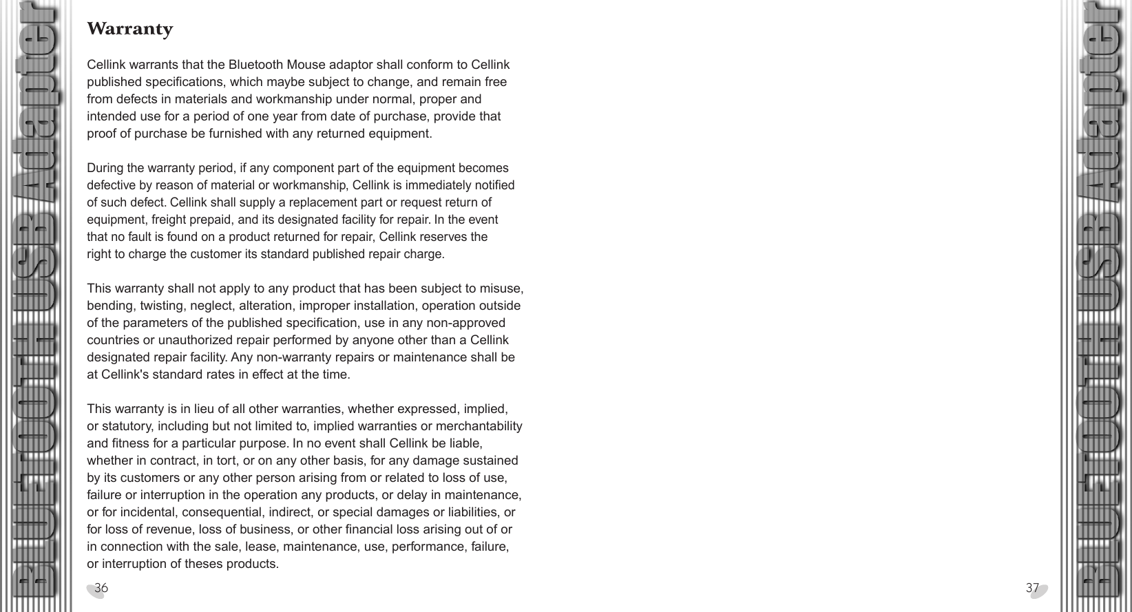 28 x 15.5 cmWarrantyCellink warrants that the Bluetooth Mouse adaptor shall conform to Cellink published specifications, which maybe subject to change, and remain free from defects in materials and workmanship under normal, proper and intended use for a period of one year from date of purchase, provide that proof of purchase be furnished with any returned equipment.During the warranty period, if any component part of the equipment becomes defective by reason of material or workmanship, Cellink is immediately notified of such defect. Cellink shall supply a replacement part or request return of equipment, freight prepaid, and its designated facility for repair. In the event that no fault is found on a product returned for repair, Cellink reserves the right to charge the customer its standard published repair charge.This warranty shall not apply to any product that has been subject to misuse, bending, twisting, neglect, alteration, improper installation, operation outside of the parameters of the published specification, use in any non-approved countries or unauthorized repair performed by anyone other than a Cellink designated repair facility. Any non-warranty repairs or maintenance shall be at Cellink&apos;s standard rates in effect at the time.This warranty is in lieu of all other warranties, whether expressed, implied, or statutory, including but not limited to, implied warranties or merchantability and fitness for a particular purpose. In no event shall Cellink be liable, whether in contract, in tort, or on any other basis, for any damage sustained by its customers or any other person arising from or related to loss of use, failure or interruption in the operation any products, or delay in maintenance, or for incidental, consequential, indirect, or special damages or liabilities, or for loss of revenue, loss of business, or other financial loss arising out of or in connection with the sale, lease, maintenance, use, performance, failure, or interruption of theses products. 36 37