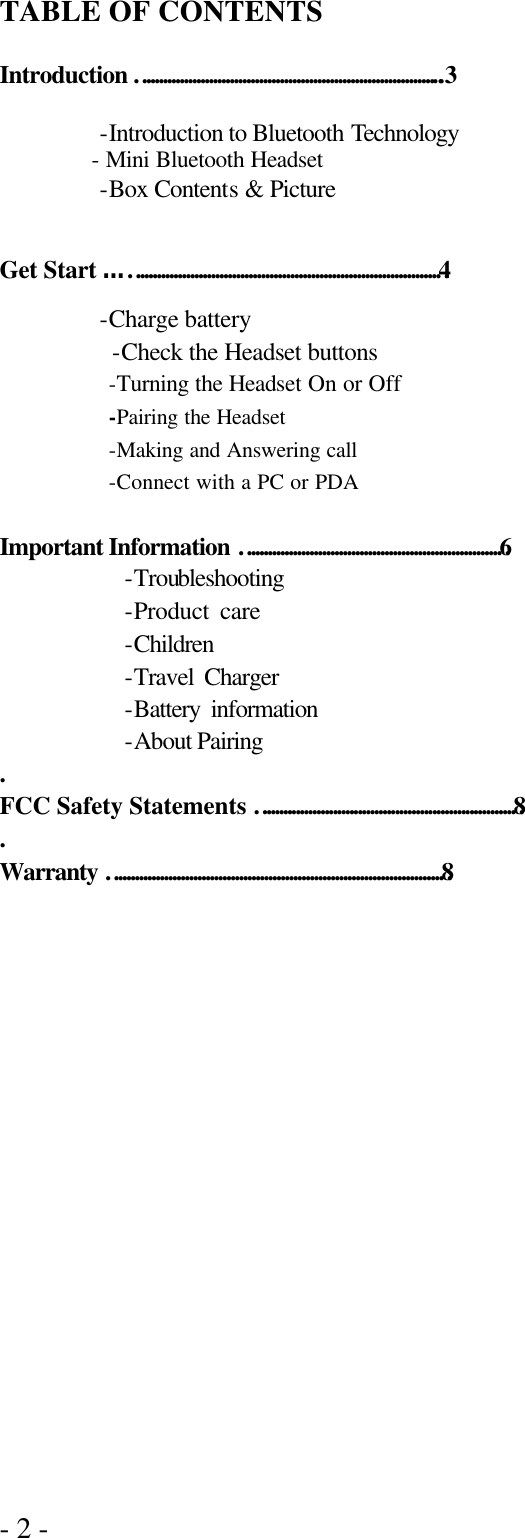 - 2 -  TABLE OF CONTENTS  Introduction ………………………………………………………………..3  -Introduction to Bluetooth Technology   - Mini Bluetooth Headset   -Box Contents &amp; Picture    Get Start ……………………………………………………………………4 -Charge battery          -Check the Headset buttons   -Turning the Headset On or Off -Pairing the Headset -Making and Answering call -Connect with a PC or PDA            Important Information ………………………………………………………6 -Troubleshooting   -Product care    -Children   -Travel Charger   -Battery information       -About Pairing   . FCC Safety Statements ………………………………………………………8 . Warranty ………………………………………………………………………8       