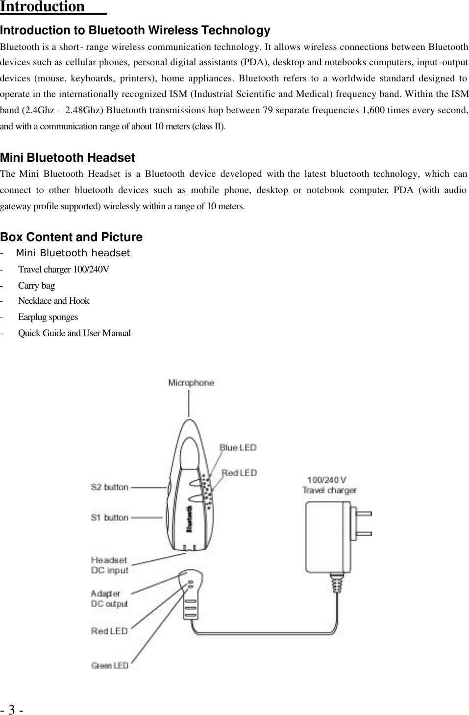 - 3 -   Introduction   Introduction to Bluetooth Wireless Technology Bluetooth is a short- range wireless communication technology. It allows wireless connections between Bluetooth devices such as cellular phones, personal digital assistants (PDA), desktop and notebooks computers, input-output devices (mouse, keyboards, printers), home appliances. Bluetooth refers to a worldwide standard designed to operate in the internationally recognized ISM (Industrial Scientific and Medical) frequency band. Within the ISM band (2.4Ghz – 2.48Ghz) Bluetooth transmissions hop between 79 separate frequencies 1,600 times every second, and with a communication range of about 10 meters (class II).  Mini Bluetooth Headset The Mini Bluetooth Headset is a Bluetooth device developed with the latest bluetooth technology, which can connect to other bluetooth devices such as mobile phone, desktop or notebook computer, PDA (with audio gateway profile supported) wirelessly within a range of 10 meters.  Box Content and Picture -  Mini Bluetooth headset - Travel charger 100/240V - Carry bag - Necklace and Hook - Earplug sponges - Quick Guide and User Manual                       