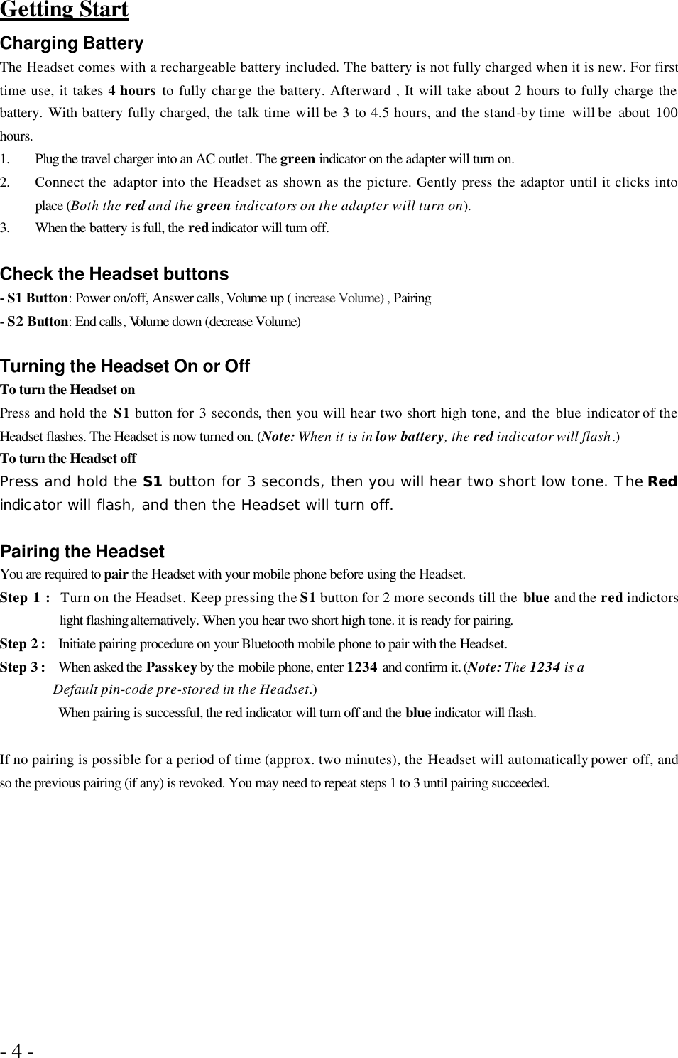 - 4 -   Getting Start Charging Battery The Headset comes with a rechargeable battery included. The battery is not fully charged when it is new. For first time use, it takes 4 hours to fully charge the battery. Afterward , It will take about 2 hours to fully charge the battery.  With battery fully charged, the talk time will be 3 to 4.5 hours, and the stand-by time  will be  about 100 hours. 1. Plug the travel charger into an AC outlet. The green indicator on the adapter will turn on. 2. Connect the  adaptor into the Headset as shown as the picture. Gently press the adaptor until it clicks into place (Both the red and the green indicators on the adapter will turn on). 3. When the battery is full, the red indicator will turn off.    Check the Headset buttons - S1 Button: Power on/off, Answer calls, Volume up ( increase Volume) , Pairing - S2 Button: End calls, Volume down (decrease Volume)  Turning the Headset On or Off   To turn the Headset on Press and hold the  S1 button for  3 seconds, then you will hear two short high tone, and the blue indicator of the Headset flashes. The Headset is now turned on. (Note: When it is in low battery, the red indicator will flash.) To turn the Headset off   Press and hold the S1 button for 3 seconds, then you will hear two short low tone. The Red indicator will flash, and then the Headset will turn off.  Pairing the Headset You are required to pair the Headset with your mobile phone before using the Headset. Step 1 :  Turn on the Headset. Keep pressing the S1 button for 2 more seconds till the  blue and the red indictors light flashing alternatively. When you hear two short high tone. it is ready for pairing.   Step 2 :  Initiate pairing procedure on your Bluetooth mobile phone to pair with the Headset. Step 3 :  When asked the Passkey by the mobile phone, enter 1234 and confirm it. (Note: The 1234 is a         Default pin-code pre-stored in the Headset.) When pairing is successful, the red indicator will turn off and the blue indicator will flash.  If no pairing is possible for a period of time (approx. two minutes), the Headset will automatically power off, and so the previous pairing (if any) is revoked. You may need to repeat steps 1 to 3 until pairing succeeded.    