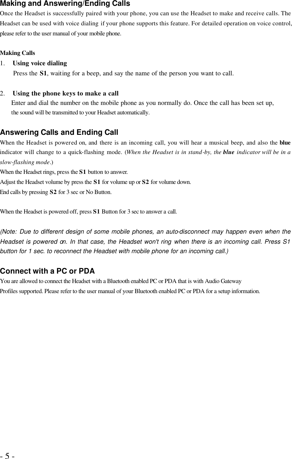 - 5 -   Making and Answering/Ending Calls Once the Headset is successfully paired with your phone, you can use the Headset to make and receive calls. The Headset can be used with voice dialing if your phone supports this feature. For detailed operation on voice control, please refer to the user manual of your mobile phone.  Making Calls 1.  Using voice dialing Press the S1, waiting for a beep, and say the name of the person you want to call.  2.  Using the phone keys to make a call Enter and dial the number on the mobile phone as you normally do. Once the call has been set up,   the sound will be transmitted to your Headset automatically.    Answering Calls and Ending Call When the Headset is powered on, and there is an incoming call, you will hear a musical beep, and also the blue indicator will change to a quick-flashing mode. (When the Headset is in stand-by, the blue indicator will be in a slow-flashing mode.) When the Headset rings, press the S1 button to answer. Adjust the Headset volume by press the S1 for volume up or S2 for volume down. End calls by pressing S2 for 3 sec or No Button.  When the Headset is powered off, press S1 Button for 3 sec to answer a call.  (Note: Due to different design of some mobile phones, an auto-disconnect may happen even when the Headset is powered on. In that case, the Headset won&apos;t ring when there is an incoming call. Press S1 button for 1 sec. to reconnect the Headset with mobile phone for an incoming call.)  Connect with a PC or PDA You are allowed to connect the Headset with a Bluetooth enabled PC or PDA that is with Audio Gateway Profiles supported. Please refer to the user manual of your Bluetooth enabled PC or PDA for a setup information. 