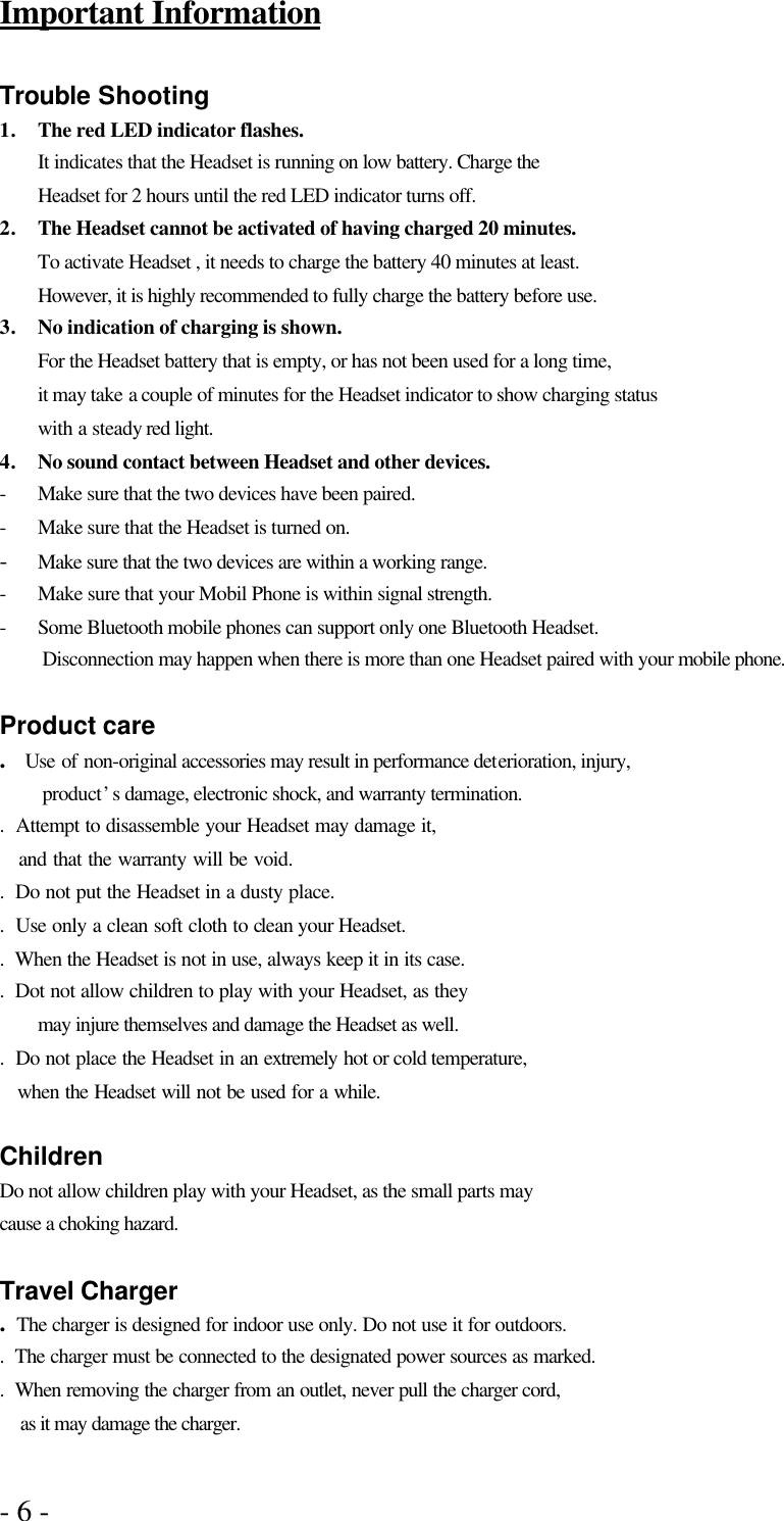- 6 -   Important Information  Trouble Shooting 1. The red LED indicator flashes. It indicates that the Headset is running on low battery. Charge the Headset for 2 hours until the red LED indicator turns off. 2. The Headset cannot be activated of having charged 20 minutes. To activate Headset , it needs to charge the battery 40 minutes at least. However, it is highly recommended to fully charge the battery before use. 3. No indication of charging is shown. For the Headset battery that is empty, or has not been used for a long time, it may take a couple of minutes for the Headset indicator to show charging status   with a steady red light.   4. No sound contact between Headset and other devices. - Make sure that the two devices have been paired. - Make sure that the Headset is turned on. - Make sure that the two devices are within a working range. - Make sure that your Mobil Phone is within signal strength. - Some Bluetooth mobile phones can support only one Bluetooth Headset.   Disconnection may happen when there is more than one Headset paired with your mobile phone.  Product care .  Use of non-original accessories may result in performance deterioration, injury,   product’s damage, electronic shock, and warranty termination. .  Attempt to disassemble your Headset may damage it,    and that the warranty will be void. .  Do not put the Headset in a dusty place.   .  Use only a clean soft cloth to clean your Headset. .  When the Headset is not in use, always keep it in its case. .  Dot not allow children to play with your Headset, as they    may injure themselves and damage the Headset as well. .  Do not place the Headset in an extremely hot or cold temperature,    when the Headset will not be used for a while.  Children Do not allow children play with your Headset, as the small parts may cause a choking hazard.  Travel Charger .  The charger is designed for indoor use only. Do not use it for outdoors. .  The charger must be connected to the designated power sources as marked. .  When removing the charger from an outlet, never pull the charger cord,   as it may damage the charger.  