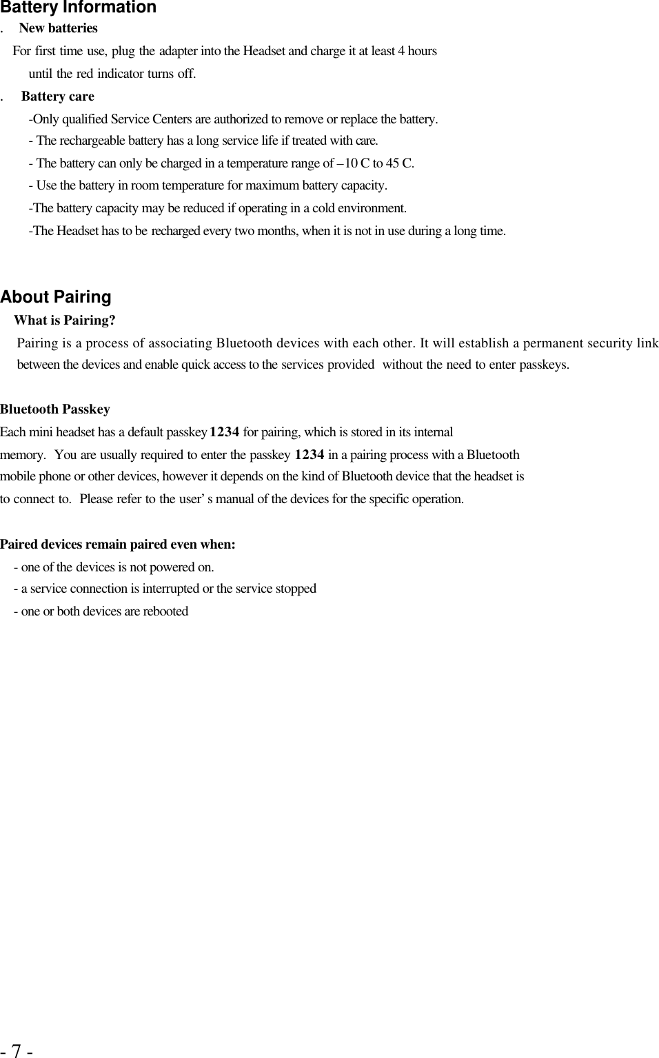 - 7 -  Battery Information .   New batteries    For first time use, plug the adapter into the Headset and charge it at least 4 hours   until the red indicator turns off.   .  Battery care -Only qualified Service Centers are authorized to remove or replace the battery. - The rechargeable battery has a long service life if treated with care. - The battery can only be charged in a temperature range of –10 C to 45 C. - Use the battery in room temperature for maximum battery capacity. -The battery capacity may be reduced if operating in a cold environment. -The Headset has to be recharged every two months, when it is not in use during a long time.   About Pairing What is Pairing? Pairing is a process of associating Bluetooth devices with each other. It will establish a permanent security link between the devices and enable quick access to the services provided  without the need to enter passkeys.  Bluetooth Passkey Each mini headset has a default passkey 1234 for pairing, which is stored in its internal memory.  You are usually required to enter the passkey 1234 in a pairing process with a Bluetooth mobile phone or other devices, however it depends on the kind of Bluetooth device that the headset is to connect to.  Please refer to the user’s manual of the devices for the specific operation.  Paired devices remain paired even when: - one of the devices is not powered on. - a service connection is interrupted or the service stopped - one or both devices are rebooted 