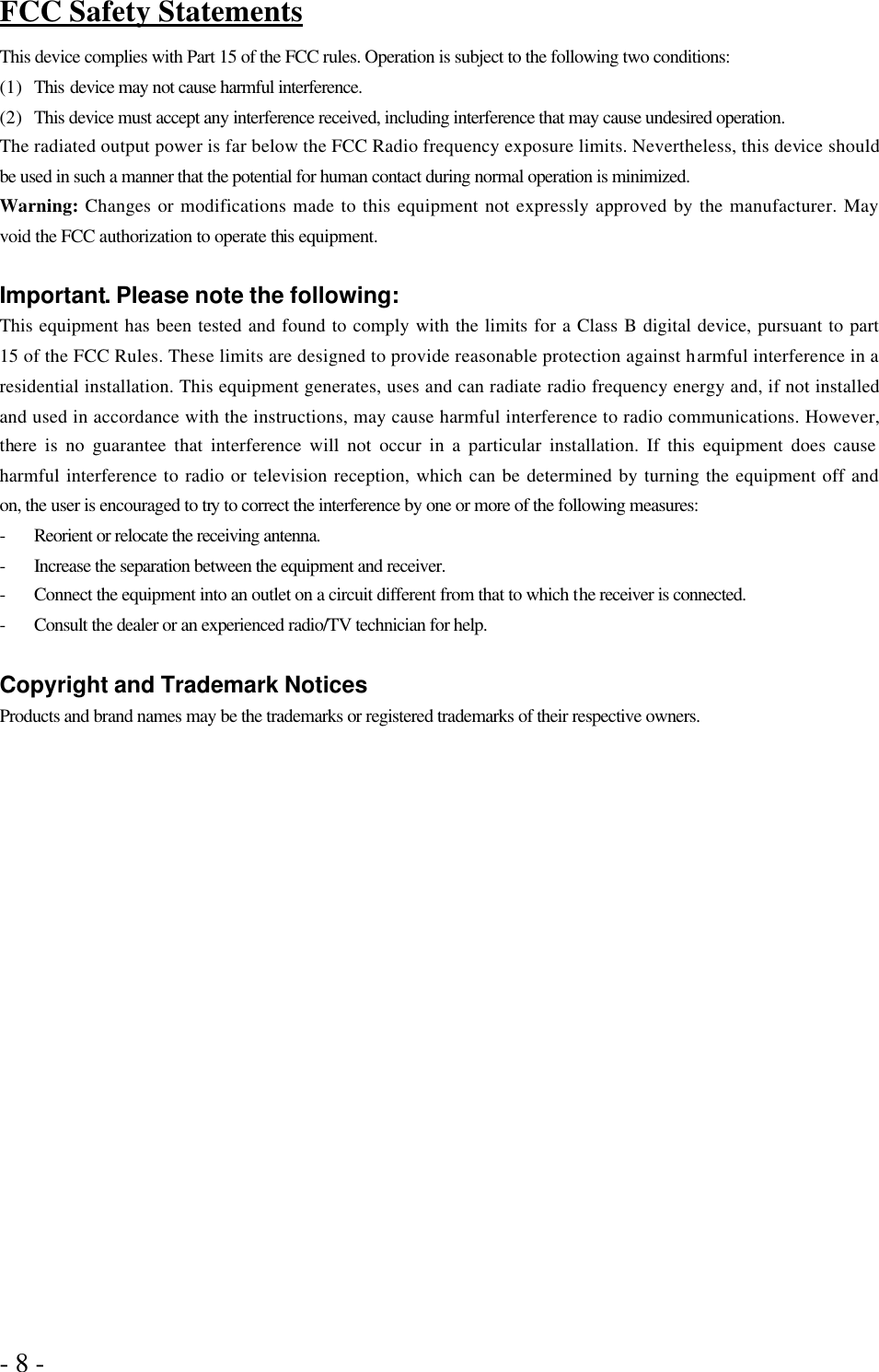 - 8 -   FCC Safety Statements This device complies with Part 15 of the FCC rules. Operation is subject to the following two conditions: (1) This device may not cause harmful interference. (2) This device must accept any interference received, including interference that may cause undesired operation. The radiated output power is far below the FCC Radio frequency exposure limits. Nevertheless, this device should be used in such a manner that the potential for human contact during normal operation is minimized. Warning: Changes or modifications made to this equipment not expressly approved by the manufacturer. May void the FCC authorization to operate this equipment.  Important. Please note the following: This equipment has been tested and found to comply with the limits for a Class B digital device, pursuant to part 15 of the FCC Rules. These limits are designed to provide reasonable protection against harmful interference in a residential installation. This equipment generates, uses and can radiate radio frequency energy and, if not installed and used in accordance with the instructions, may cause harmful interference to radio communications. However, there is no guarantee that interference will not occur in a particular installation. If this equipment does cause harmful interference to radio or television reception, which can be determined by turning the equipment off and on, the user is encouraged to try to correct the interference by one or more of the following measures: - Reorient or relocate the receiving antenna. - Increase the separation between the equipment and receiver. - Connect the equipment into an outlet on a circuit different from that to which the receiver is connected. - Consult the dealer or an experienced radio/TV technician for help.  Copyright and Trademark Notices Products and brand names may be the trademarks or registered trademarks of their respective owners. 