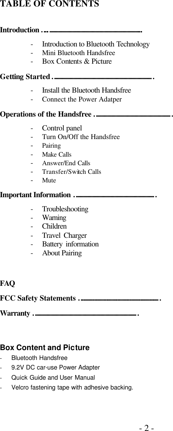 - 2 -     TABLE OF CONTENTS  Introduction ….……………………………………………………………….. - Introduction to Bluetooth Technology   - Mini Bluetooth Handsfree - Box Contents &amp; Picture Getting Started …………………………………………………………………… - Install the Bluetooth Handsfree - Connect the Power Adatper Operations of the Handsfree …………………………………………………… - Control panel - Turn On/Off the Handsfree   - Pairing - Make Calls - Answer/End Calls - Transfer/Switch Calls - Mute Important Information ……………………………………………………… - Troubleshooting   - Warning - Children   - Travel Charger   - Battery information   - About Pairing    FAQ FCC Safety Statements ……………………………………………………… Warranty ………………………………………………………………………  Box Content and Picture - Bluetooth Handsfree - 9.2V DC car-use Power Adapter   - Quick Guide and User Manual - Velcro fastening tape with adhesive backing.   