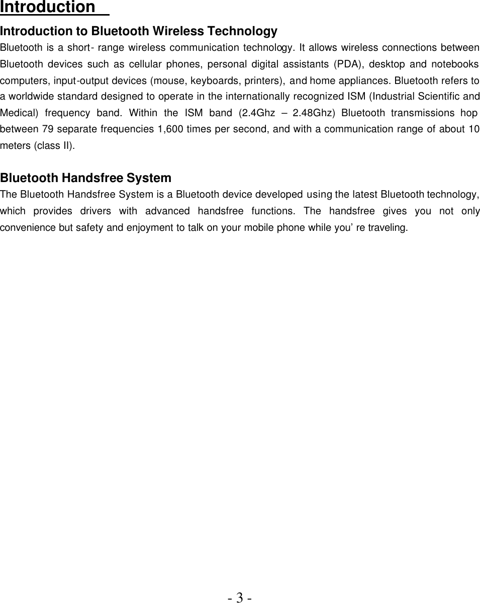 - 3 -       Introduction   Introduction to Bluetooth Wireless Technology Bluetooth is a short- range wireless communication technology. It allows wireless connections between Bluetooth devices such as cellular phones, personal digital assistants (PDA), desktop and notebooks computers, input-output devices (mouse, keyboards, printers), and home appliances. Bluetooth refers to a worldwide standard designed to operate in the internationally recognized ISM (Industrial Scientific and Medical) frequency band. Within the ISM band (2.4Ghz – 2.48Ghz) Bluetooth transmissions hop between 79 separate frequencies 1,600 times per second, and with a communication range of about 10 meters (class II).  Bluetooth Handsfree System The Bluetooth Handsfree System is a Bluetooth device developed using the latest Bluetooth technology, which  provides drivers with advanced handsfree functions. The handsfree gives you not only convenience but safety and enjoyment to talk on your mobile phone while you’re traveling.    