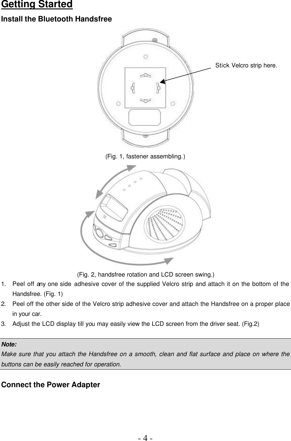 - 4 -    Getting Started Install the Bluetooth Handsfree  (Fig. 1, fastener assembling.)  (Fig. 2, handsfree rotation and LCD screen swing.) 1. Peel off any one side adhesive cover of the supplied Velcro strip and attach it on the bottom of the Handsfree. (Fig. 1) 2. Peel off the other side of the Velcro strip adhesive cover and attach the Handsfree on a proper place in your car. 3. Adjust the LCD display till you may easily view the LCD screen from the driver seat. (Fig.2)  Note: Make sure that you attach the Handsfree on a smooth, clean and flat surface and place on where the buttons can be easily reached for operation.  Connect the Power Adapter Stick Velcro strip here. 
