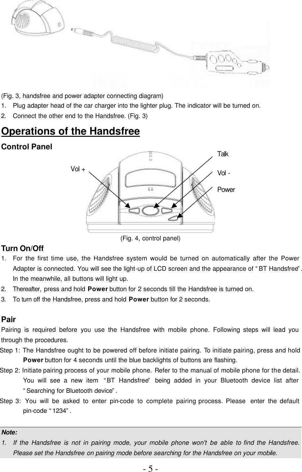 - 5 -   (Fig. 3, handsfree and power adapter connecting diagram) 1. Plug adapter head of the car charger into the lighter plug. The indicator will be turned on. 2. Connect the other end to the Handsfree. (Fig. 3) Operations of the Handsfree Control Panel  (Fig. 4, control panel) Turn On/Off 1. For the first time use, the Handsfree system would be turned on automatically after the Power Adapter is connected. You will see the light-up of LCD screen and the appearance of “BT Handsfree”. In the meanwhile, all buttons will light up. 2. Thereafter, press and hold Power button for 2 seconds till the Handsfree is turned on. 3. To turn off the Handsfree, press and hold Power button for 2 seconds.    Pair Pairing is required before you use the Handsfree with mobile phone. Following steps will lead you through the procedures. Step 1: The Handsfree ought to be powered off before initiate pairing. To initiate pairing, press and hold Power button for 4 seconds until the blue backlights of buttons are flashing. Step 2: Initiate pairing process of your mobile phone. Refer to the manual of mobile phone for the detail. You will see a new item  “BT Handsfree” being added in your Bluetooth device list after “Searching for Bluetooth device”. Step 3:  You will be asked to enter pin-code to complete pairing process. Please  enter the default pin-code “1234”.  Note: 1. If the Handsfree is not in pairing mode, your mobile phone won&apos;t be able to find the Handsfree. Please set the Handsfree on pairing mode before searching for the Handsfree on your mobile. Talk Vol - Power Vol + 