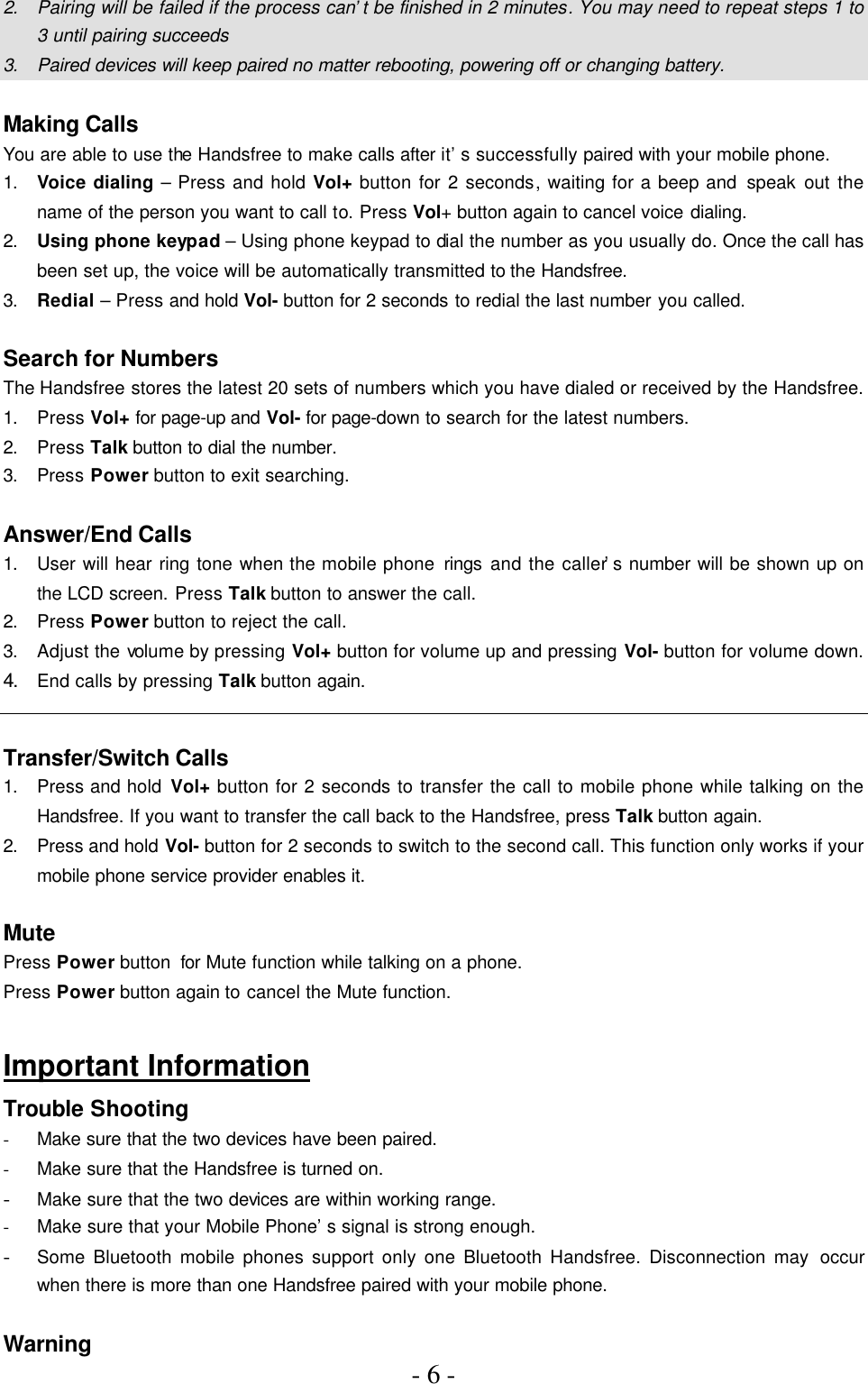 - 6 -  2. Pairing will be failed if the process can’t be finished in 2 minutes. You may need to repeat steps 1 to 3 until pairing succeeds 3. Paired devices will keep paired no matter rebooting, powering off or changing battery.  Making Calls You are able to use the Handsfree to make calls after it’s successfully paired with your mobile phone. 1. Voice dialing – Press and hold Vol+ button for 2 seconds, waiting for a beep and speak out the name of the person you want to call to. Press Vol+ button again to cancel voice dialing. 2. Using phone keypad – Using phone keypad to dial the number as you usually do. Once the call has been set up, the voice will be automatically transmitted to the Handsfree. 3. Redial – Press and hold Vol- button for 2 seconds to redial the last number you called.  Search for Numbers The Handsfree stores the latest 20 sets of numbers which you have dialed or received by the Handsfree. 1. Press Vol+ for page-up and Vol- for page-down to search for the latest numbers. 2. Press Talk button to dial the number. 3. Press Power button to exit searching.  Answer/End Calls 1. User will hear ring tone when the mobile phone rings and the caller’s number will be shown up on the LCD screen. Press Talk button to answer the call. 2. Press Power button to reject the call. 3. Adjust the volume by pressing Vol+ button for volume up and pressing Vol- button for volume down. 4. End calls by pressing Talk button again.  Transfer/Switch Calls 1. Press and hold Vol+ button for 2 seconds to transfer the call to mobile phone while talking on the Handsfree. If you want to transfer the call back to the Handsfree, press Talk button again. 2. Press and hold Vol- button for 2 seconds to switch to the second call. This function only works if your mobile phone service provider enables it.  Mute Press Power button for Mute function while talking on a phone.   Press Power button again to cancel the Mute function.  Important Information Trouble Shooting - Make sure that the two devices have been paired. - Make sure that the Handsfree is turned on. - Make sure that the two devices are within working range. - Make sure that your Mobile Phone’s signal is strong enough. - Some Bluetooth mobile phones support only one Bluetooth Handsfree. Disconnection may occur when there is more than one Handsfree paired with your mobile phone.  Warning 