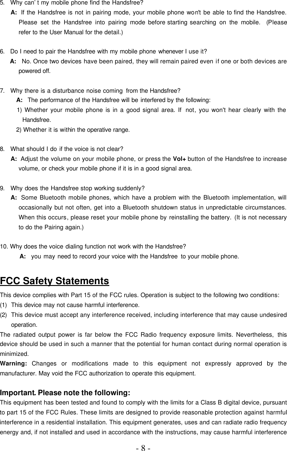 - 8 -     5.  Why can’t my mobile phone find the Handsfree?      A:  If the Handsfree is not in pairing mode, your mobile phone won&apos;t be able to find the Handsfree. Please set the Handsfree into pairing mode before starting searching on the mobile.  (Please refer to the User Manual for the detail.)    6.  Do I need to pair the Handsfree with my mobile phone whenever I use it?      A:  No. Once two devices have been paired, they will remain paired even if one or both devices are powered off.    7.  Why there is a disturbance noise coming from the Handsfree?      A:  The performance of the Handsfree will be interfered by the following: 1) Whether your mobile phone is in a good signal area. If  not, you won&apos;t hear clearly with the Handsfree. 2) Whether it is within the operative range.    8.  What should I do if the voice is not clear?      A:  Adjust the volume on your mobile phone, or press the Vol+ button of the Handsfree to increase volume, or check your mobile phone if it is in a good signal area.    9.  Why does the Handsfree stop working suddenly?      A:  Some Bluetooth mobile phones, which have a problem with the Bluetooth implementation, will occasionally but not often, get into a Bluetooth shutdown status in unpredictable circumstances. When this occurs, please reset your mobile phone by reinstalling the battery. (It is not necessary to do the Pairing again.)    10. Why does the voice dialing function not work with the Handsfree?       A:  you may need to record your voice with the Handsfree to your mobile phone.  FCC Safety Statements This device complies with Part 15 of the FCC rules. Operation is subject to the following two conditions: (1) This device may not cause harmful interference. (2) This device must accept any interference received, including interference that may cause undesired operation. The radiated output power is far below the FCC Radio frequency exposure limits. Nevertheless, this device should be used in such a manner that the potential for human contact during normal operation is minimized. Warning: Changes or modifications made to this equipment not expressly approved by the manufacturer. May void the FCC authorization to operate this equipment.  Important. Please note the following: This equipment has been tested and found to comply with the limits for a Class B digital device, pursuant to part 15 of the FCC Rules. These limits are designed to provide reasonable protection against harmful interference in a residential installation. This equipment generates, uses and can radiate radio frequency energy and, if not installed and used in accordance with the instructions, may cause harmful interference 