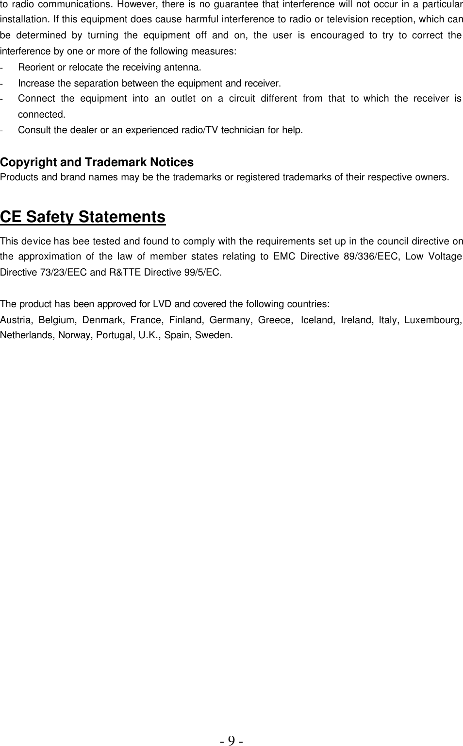 - 9 -  to radio communications. However, there is no guarantee that interference will not occur in a particular installation. If this equipment does cause harmful interference to radio or television reception, which can be determined by turning the equipment off and on, the user is encouraged to try to correct the interference by one or more of the following measures: - Reorient or relocate the receiving antenna. - Increase the separation between the equipment and receiver. - Connect the equipment into an outlet on a circuit different from that to which the receiver is connected. - Consult the dealer or an experienced radio/TV technician for help.  Copyright and Trademark Notices Products and brand names may be the trademarks or registered trademarks of their respective owners.  CE Safety Statements This device has bee tested and found to comply with the requirements set up in the council directive on the approximation of the law of member states relating to EMC Directive 89/336/EEC, Low Voltage Directive 73/23/EEC and R&amp;TTE Directive 99/5/EC.  The product has been approved for LVD and covered the following countries: Austria, Belgium, Denmark, France, Finland, Germany, Greece,  Iceland,  Ireland, Italy, Luxembourg, Netherlands, Norway, Portugal, U.K., Spain, Sweden.   