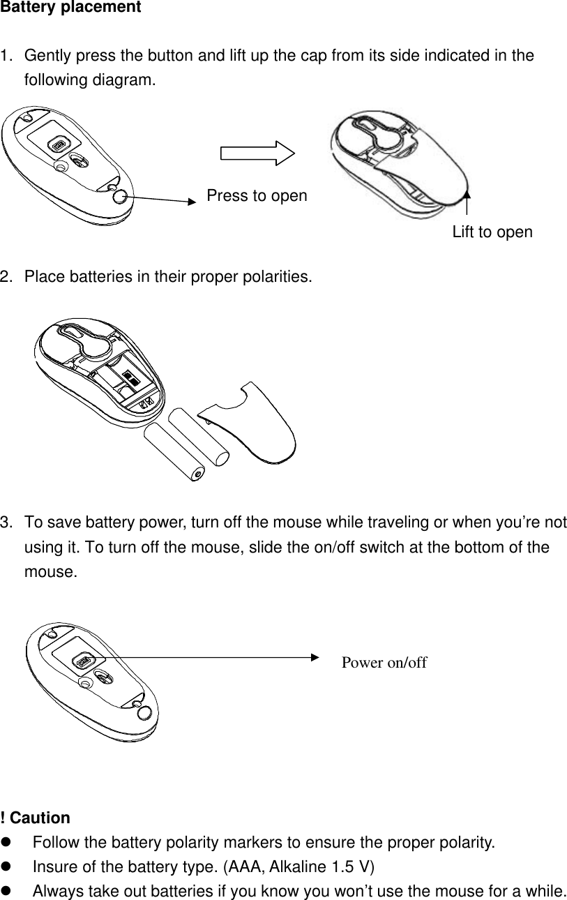 Battery placement  1. Gently press the button and lift up the cap from its side indicated in the following diagram.            2. Place batteries in their proper polarities.      3. To save battery power, turn off the mouse while traveling or when you’re not using it. To turn off the mouse, slide the on/off switch at the bottom of the mouse.     ! Caution l Follow the battery polarity markers to ensure the proper polarity.   l Insure of the battery type. (AAA, Alkaline 1.5 V) l Always take out batteries if you know you won’t use the mouse for a while.        Press to open Power on/off Lift to open 